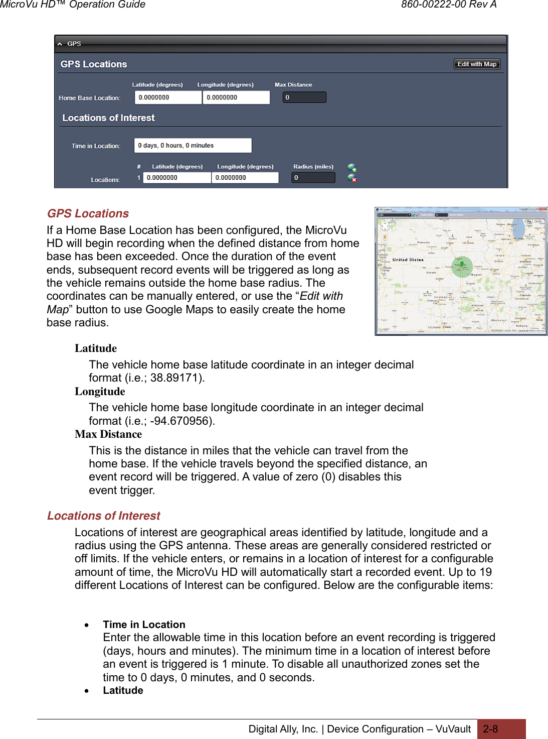 MicroVu HD™ Operation Guide                                                                                        860-00222-00 Rev A  Digital Ally, Inc. | Device Configuration – VuVault 2-8                 GPS Locations If a Home Base Location has been configured, the MicroVu HD will begin recording when the defined distance from home base has been exceeded. Once the duration of the event ends, subsequent record events will be triggered as long as the vehicle remains outside the home base radius. The coordinates can be manually entered, or use the “Edit with Map” button to use Google Maps to easily create the home base radius.  Latitude The vehicle home base latitude coordinate in an integer decimal format (i.e.; 38.89171). Longitude The vehicle home base longitude coordinate in an integer decimal format (i.e.; -94.670956). Max Distance  This is the distance in miles that the vehicle can travel from the home base. If the vehicle travels beyond the specified distance, an event record will be triggered. A value of zero (0) disables this event trigger. Locations of Interest Locations of interest are geographical areas identified by latitude, longitude and a radius using the GPS antenna. These areas are generally considered restricted or off limits. If the vehicle enters, or remains in a location of interest for a configurable amount of time, the MicroVu HD will automatically start a recorded event. Up to 19 different Locations of Interest can be configured. Below are the configurable items:    Time in Location Enter the allowable time in this location before an event recording is triggered (days, hours and minutes). The minimum time in a location of interest before an event is triggered is 1 minute. To disable all unauthorized zones set the time to 0 days, 0 minutes, and 0 seconds.  Latitude 