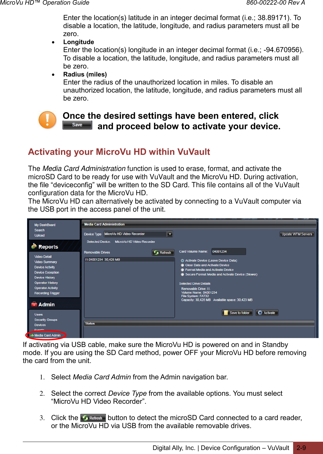 MicroVu HD™ Operation Guide                                                                                        860-00222-00 Rev A  Digital Ally, Inc. | Device Configuration – VuVault 2-9  Enter the location(s) latitude in an integer decimal format (i.e.; 38.89171). To disable a location, the latitude, longitude, and radius parameters must all be zero.  Longitude Enter the location(s) longitude in an integer decimal format (i.e.; -94.670956). To disable a location, the latitude, longitude, and radius parameters must all be zero.  Radius (miles) Enter the radius of the unauthorized location in miles. To disable an unauthorized location, the latitude, longitude, and radius parameters must all be zero.  Once the desired settings have been entered, click   and proceed below to activate your device.   Activating your MicroVu HD within VuVault The Media Card Administration function is used to erase, format, and activate the microSD Card to be ready for use with VuVault and the MicroVu HD. During activation, the file “deviceconfig” will be written to the SD Card. This file contains all of the VuVault configuration data for the MicroVu HD. The MicroVu HD can alternatively be activated by connecting to a VuVault computer via the USB port in the access panel of the unit.          If activating via USB cable, make sure the MicroVu HD is powered on and in Standby mode. If you are using the SD Card method, power OFF your MicroVu HD before removing the card from the unit.  1. Select Media Card Admin from the Admin navigation bar.   2. Select the correct Device Type from the available options. You must select “MicroVu HD Video Recorder”.  3. Click the               button to detect the microSD Card connected to a card reader, or the MicroVu HD via USB from the available removable drives.  