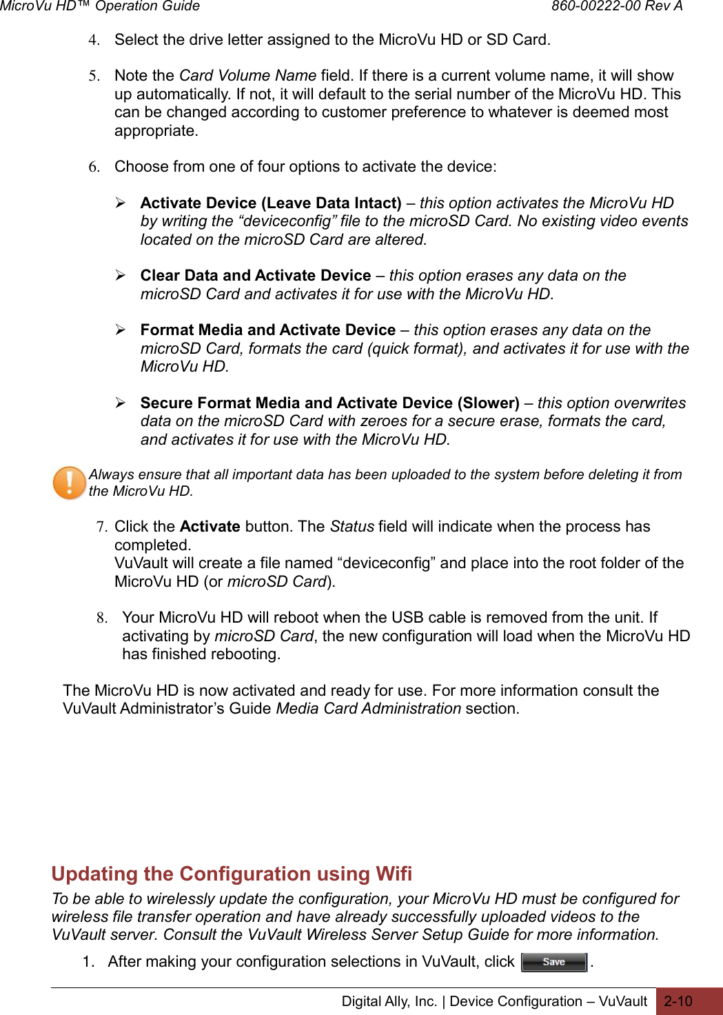 MicroVu HD™ Operation Guide                                                                                        860-00222-00 Rev A  Digital Ally, Inc. | Device Configuration – VuVault 2-10  4. Select the drive letter assigned to the MicroVu HD or SD Card.  5. Note the Card Volume Name field. If there is a current volume name, it will show up automatically. If not, it will default to the serial number of the MicroVu HD. This can be changed according to customer preference to whatever is deemed most appropriate.  6. Choose from one of four options to activate the device:   Activate Device (Leave Data Intact) – this option activates the MicroVu HD by writing the “deviceconfig” file to the microSD Card. No existing video events located on the microSD Card are altered.   Clear Data and Activate Device – this option erases any data on the microSD Card and activates it for use with the MicroVu HD.   Format Media and Activate Device – this option erases any data on the microSD Card, formats the card (quick format), and activates it for use with the MicroVu HD.   Secure Format Media and Activate Device (Slower) – this option overwrites data on the microSD Card with zeroes for a secure erase, formats the card, and activates it for use with the MicroVu HD.  Always ensure that all important data has been uploaded to the system before deleting it from the MicroVu HD.  7. Click the Activate button. The Status field will indicate when the process has completed. VuVault will create a file named “deviceconfig” and place into the root folder of the MicroVu HD (or microSD Card).   8. Your MicroVu HD will reboot when the USB cable is removed from the unit. If activating by microSD Card, the new configuration will load when the MicroVu HD has finished rebooting.  The MicroVu HD is now activated and ready for use. For more information consult the VuVault Administrator’s Guide Media Card Administration section.        Updating the Configuration using Wifi To be able to wirelessly update the configuration, your MicroVu HD must be configured for wireless file transfer operation and have already successfully uploaded videos to the VuVault server. Consult the VuVault Wireless Server Setup Guide for more information. 1. After making your configuration selections in VuVault, click                 . 