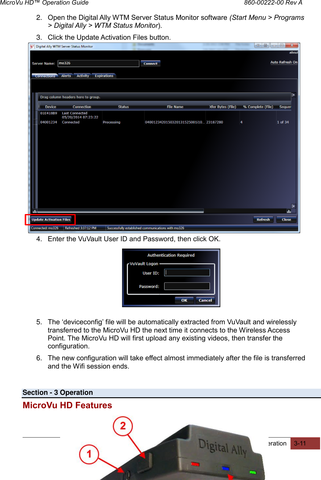 MicroVu HD™ Operation Guide                                                                                        860-00222-00 Rev A  Digital Ally, Inc. | Operation 3-11  2. Open the Digital Ally WTM Server Status Monitor software (Start Menu &gt; Programs &gt; Digital Ally &gt; WTM Status Monitor). 3. Click the Update Activation Files button.                 4. Enter the VuVault User ID and Password, then click OK.           5. The ‘deviceconfig’ file will be automatically extracted from VuVault and wirelessly transferred to the MicroVu HD the next time it connects to the Wireless Access Point. The MicroVu HD will first upload any existing videos, then transfer the configuration. 6. The new configuration will take effect almost immediately after the file is transferred and the Wifi session ends.   Section - 3 Operation MicroVu HD Features  