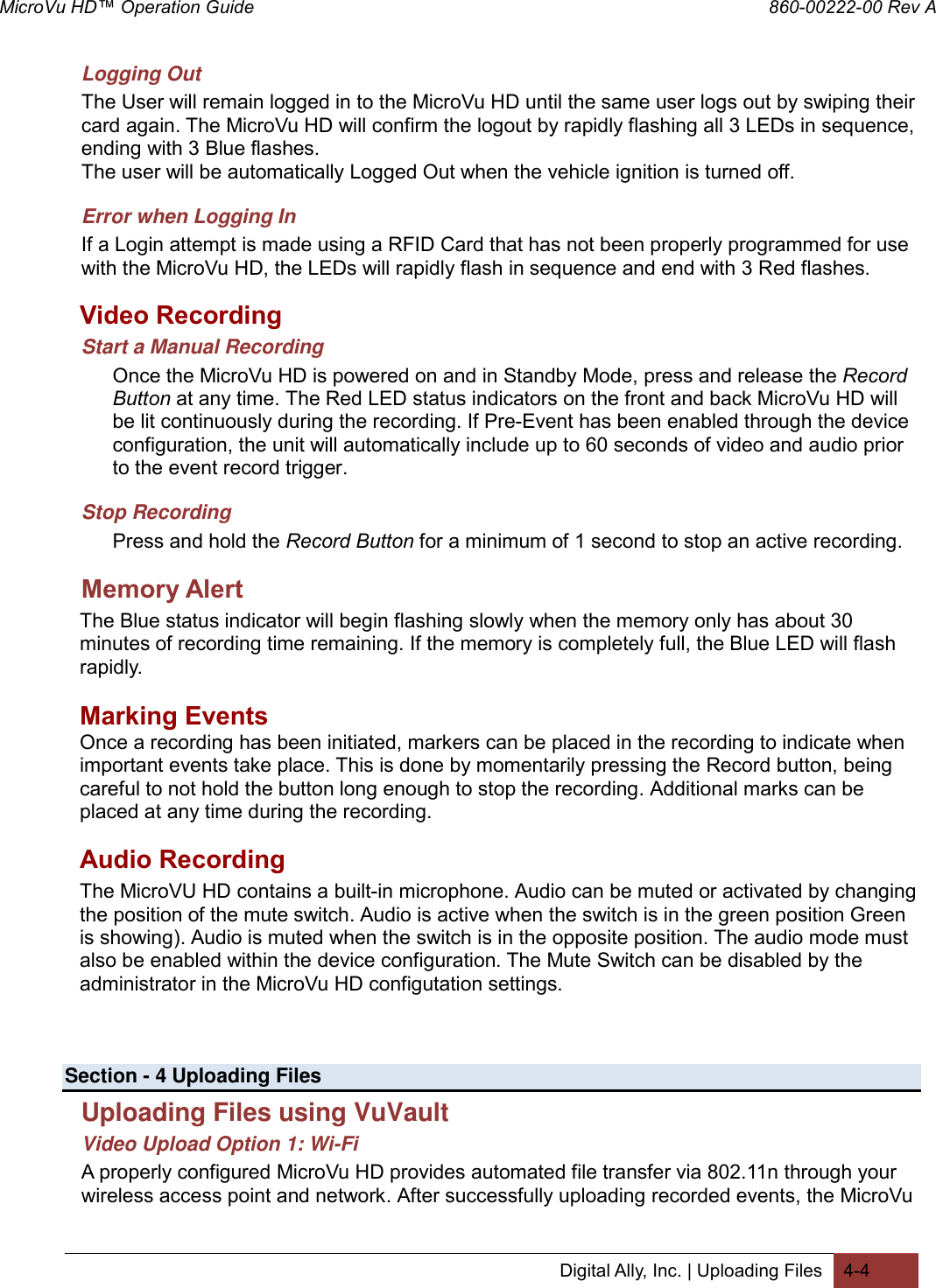 MicroVu HD™ Operation Guide                                                                860-00222-00 Rev A Digital Ally, Inc. | Uploading Files 4-4  Logging Out The User will remain logged in to the MicroVu HD until the same user logs out by swiping their card again. The MicroVu HD will confirm the logout by rapidly flashing all 3 LEDs in sequence, ending with 3 Blue flashes. The user will be automatically Logged Out when the vehicle ignition is turned off. Error when Logging In If a Login attempt is made using a RFID Card that has not been properly programmed for use with the MicroVu HD, the LEDs will rapidly flash in sequence and end with 3 Red flashes.  Video Recording Start a Manual Recording Once the MicroVu HD is powered on and in Standby Mode, press and release the Record Button at any time. The Red LED status indicators on the front and back MicroVu HD will be lit continuously during the recording. If Pre-Event has been enabled through the device configuration, the unit will automatically include up to 60 seconds of video and audio prior to the event record trigger. Stop Recording Press and hold the Record Button for a minimum of 1 second to stop an active recording. Memory Alert The Blue status indicator will begin flashing slowly when the memory only has about 30 minutes of recording time remaining. If the memory is completely full, the Blue LED will flash rapidly.  Marking Events Once a recording has been initiated, markers can be placed in the recording to indicate when important events take place. This is done by momentarily pressing the Record button, being careful to not hold the button long enough to stop the recording. Additional marks can be placed at any time during the recording. Audio Recording The MicroVU HD contains a built-in microphone. Audio can be muted or activated by changing the position of the mute switch. Audio is active when the switch is in the green position Green is showing). Audio is muted when the switch is in the opposite position. The audio mode must also be enabled within the device configuration. The Mute Switch can be disabled by the administrator in the MicroVu HD configutation settings.    Section - 4 Uploading Files Uploading Files using VuVault Video Upload Option 1: Wi-Fi A properly configured MicroVu HD provides automated file transfer via 802.11n through your wireless access point and network. After successfully uploading recorded events, the MicroVu 
