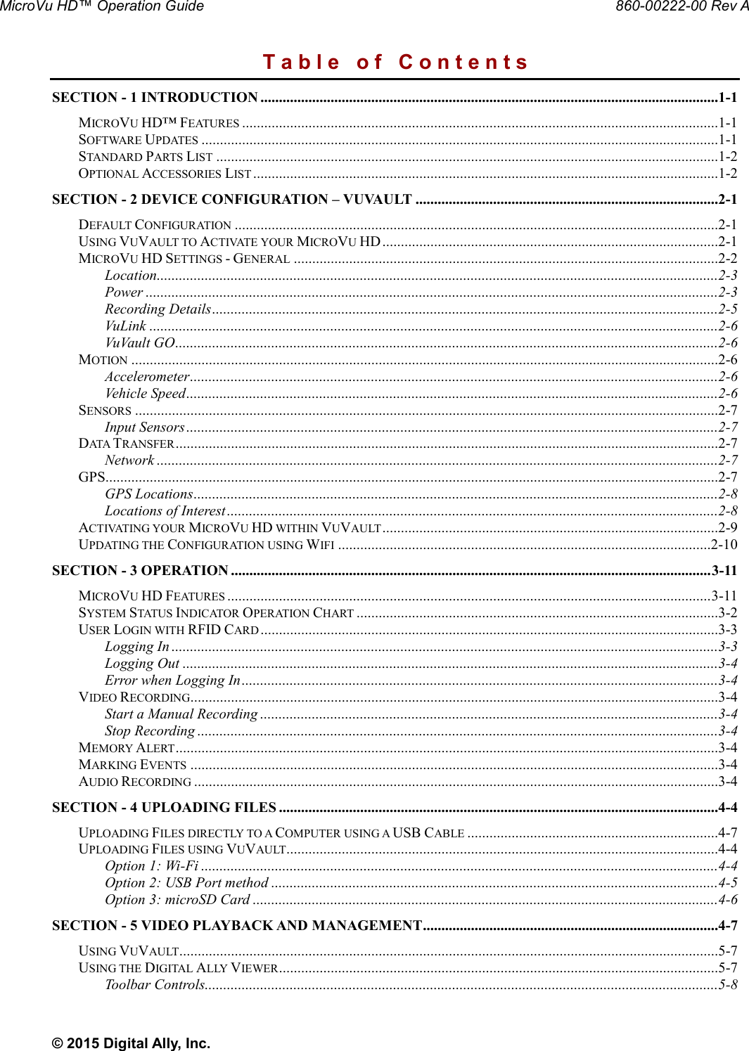 MicroVu HD™ Operation Guide                                                                                                     860-00222-00 Rev A © 2015 Digital Ally, Inc. T a b l e   o f   C o n t e n t s SECTION - 1 INTRODUCTION ............................................................................................................................1-1 MICROVU HD™ FEATURES .................................................................................................................................1-1 SOFTWARE UPDATES ............................................................................................................................................1-1 STANDARD PARTS LIST ........................................................................................................................................1-2 OPTIONAL ACCESSORIES LIST ..............................................................................................................................1-2 SECTION - 2 DEVICE CONFIGURATION – VUVAULT ..................................................................................2-1 DEFAULT CONFIGURATION ...................................................................................................................................2-1 USING VUVAULT TO ACTIVATE YOUR MICROVU HD ...........................................................................................2-1 MICROVU HD SETTINGS - GENERAL ...................................................................................................................2-2 Location ........................................................................................................................................................2-3 Power ...........................................................................................................................................................2-3 Recording Details .........................................................................................................................................2-5 VuLink ..........................................................................................................................................................2-6 VuVault GO ...................................................................................................................................................2-6 MOTION ...............................................................................................................................................................2-6 Accelerometer ...............................................................................................................................................2-6 Vehicle Speed ................................................................................................................................................2-6 SENSORS ..............................................................................................................................................................2-7 Input Sensors ................................................................................................................................................2-7 DATA TRANSFER ...................................................................................................................................................2-7 Network ........................................................................................................................................................2-7 GPS......................................................................................................................................................................2-7 GPS Locations ..............................................................................................................................................2-8 Locations of Interest .....................................................................................................................................2-8 ACTIVATING YOUR MICROVU HD WITHIN VUVAULT ...........................................................................................2-9 UPDATING THE CONFIGURATION USING WIFI .....................................................................................................2-10 SECTION - 3 OPERATION .................................................................................................................................. 3-11 MICROVU HD FEATURES ................................................................................................................................... 3-11 SYSTEM STATUS INDICATOR OPERATION CHART ..................................................................................................3-2 USER LOGIN WITH RFID CARD ............................................................................................................................3-3 Logging In ....................................................................................................................................................3-3 Logging Out .................................................................................................................................................3-4 Error when Logging In .................................................................................................................................3-4 VIDEO RECORDING...............................................................................................................................................3-4 Start a Manual Recording ............................................................................................................................3-4 Stop Recording .............................................................................................................................................3-4 MEMORY ALERT ...................................................................................................................................................3-4 MARKING EVENTS ...............................................................................................................................................3-4 AUDIO RECORDING ..............................................................................................................................................3-4 SECTION - 4 UPLOADING FILES .......................................................................................................................4-4 UPLOADING FILES DIRECTLY TO A COMPUTER USING A USB CABLE ....................................................................4-7 UPLOADING FILES USING VUVAULT.....................................................................................................................4-4 Option 1: Wi-Fi ............................................................................................................................................4-4 Option 2: USB Port method .........................................................................................................................4-5 Option 3: microSD Card ..............................................................................................................................4-6 SECTION - 5 VIDEO PLAYBACK AND MANAGEMENT ................................................................................4-7 USING VUVAULT..................................................................................................................................................5-7 USING THE DIGITAL ALLY VIEWER .......................................................................................................................5-7 Toolbar Controls...........................................................................................................................................5-8 