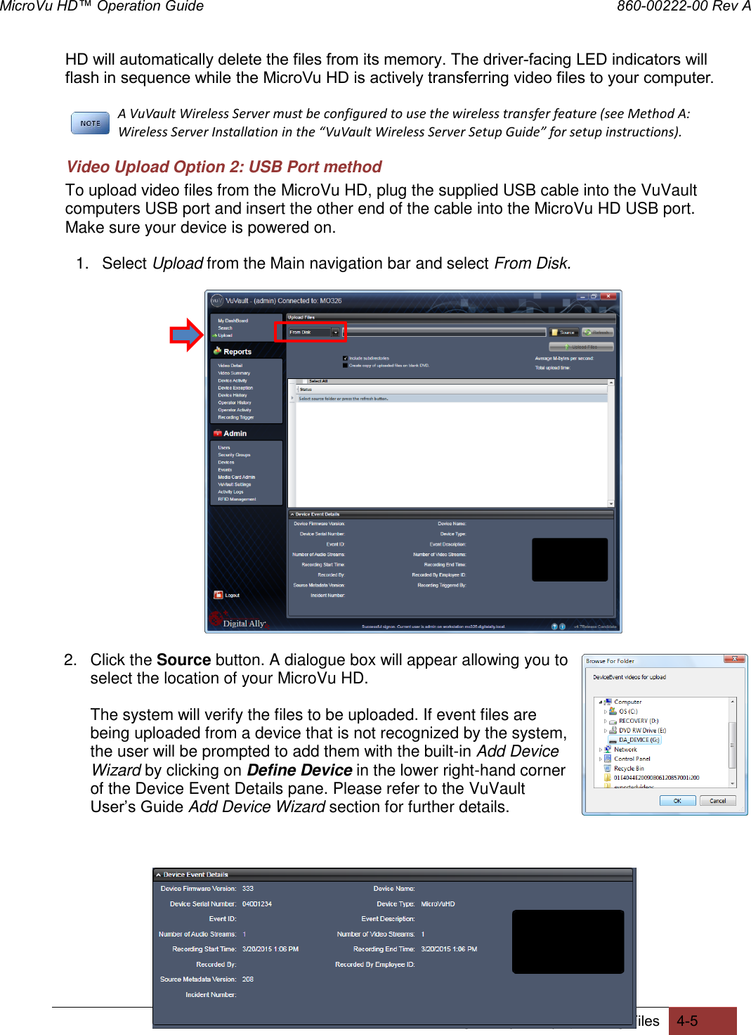 MicroVu HD™ Operation Guide                                                                860-00222-00 Rev A Digital Ally, Inc. | Uploading Files 4-5  HD will automatically delete the files from its memory. The driver-facing LED indicators will flash in sequence while the MicroVu HD is actively transferring video files to your computer. A VuVault Wireless Server must be configured to use the wireless transfer feature (see Method A: Wireless Server Installation in the “VuVault Wireless Server Setup Guide” for setup instructions). Video Upload Option 2: USB Port method To upload video files from the MicroVu HD, plug the supplied USB cable into the VuVault computers USB port and insert the other end of the cable into the MicroVu HD USB port. Make sure your device is powered on. 1.  Select Upload from the Main navigation bar and select From Disk.   2.  Click the Source button. A dialogue box will appear allowing you to select the location of your MicroVu HD. The system will verify the files to be uploaded. If event files are being uploaded from a device that is not recognized by the system, the user will be prompted to add them with the built-in Add Device Wizard by clicking on Define Device in the lower right-hand corner of the Device Event Details pane. Please refer to the VuVault User’s Guide Add Device Wizard section for further details.       