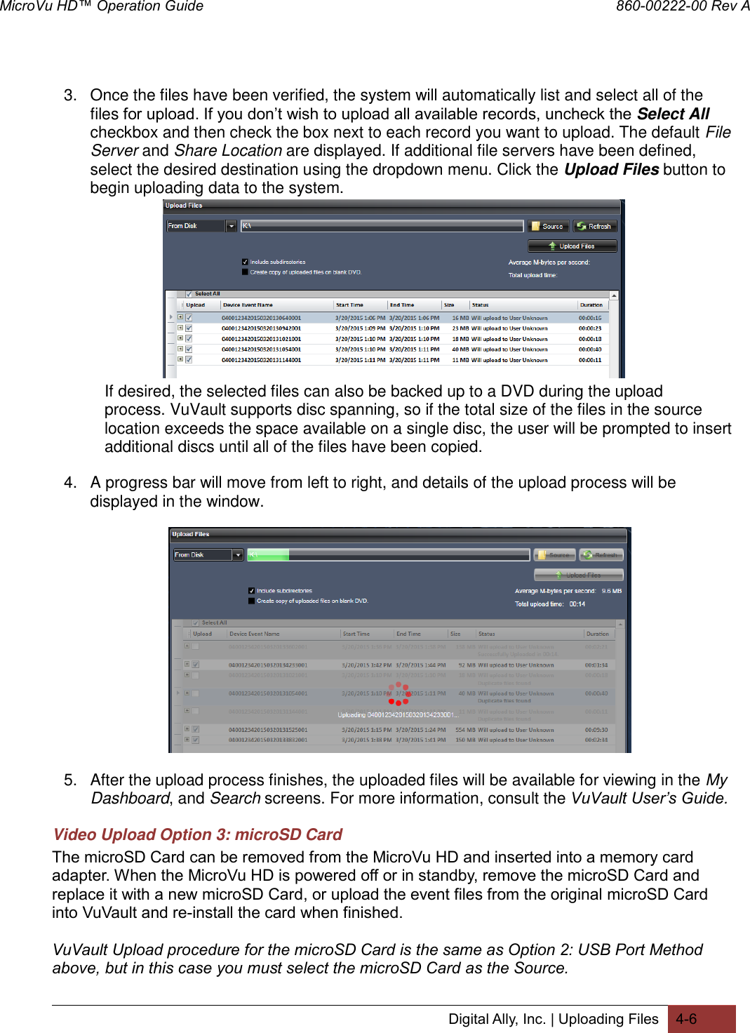 MicroVu HD™ Operation Guide                                                                860-00222-00 Rev A Digital Ally, Inc. | Uploading Files 4-6   3.  Once the files have been verified, the system will automatically list and select all of the files for upload. If you don’t wish to upload all available records, uncheck the Select All checkbox and then check the box next to each record you want to upload. The default File Server and Share Location are displayed. If additional file servers have been defined, select the desired destination using the dropdown menu. Click the Upload Files button to begin uploading data to the system.            If desired, the selected files can also be backed up to a DVD during the upload   process. VuVault supports disc spanning, so if the total size of the files in the source   location exceeds the space available on a single disc, the user will be prompted to insert   additional discs until all of the files have been copied. 4.  A progress bar will move from left to right, and details of the upload process will be displayed in the window.   5.  After the upload process finishes, the uploaded files will be available for viewing in the My Dashboard, and Search screens. For more information, consult the VuVault User’s Guide. Video Upload Option 3: microSD Card  The microSD Card can be removed from the MicroVu HD and inserted into a memory card adapter. When the MicroVu HD is powered off or in standby, remove the microSD Card and replace it with a new microSD Card, or upload the event files from the original microSD Card into VuVault and re-install the card when finished.  VuVault Upload procedure for the microSD Card is the same as Option 2: USB Port Method above, but in this case you must select the microSD Card as the Source.   