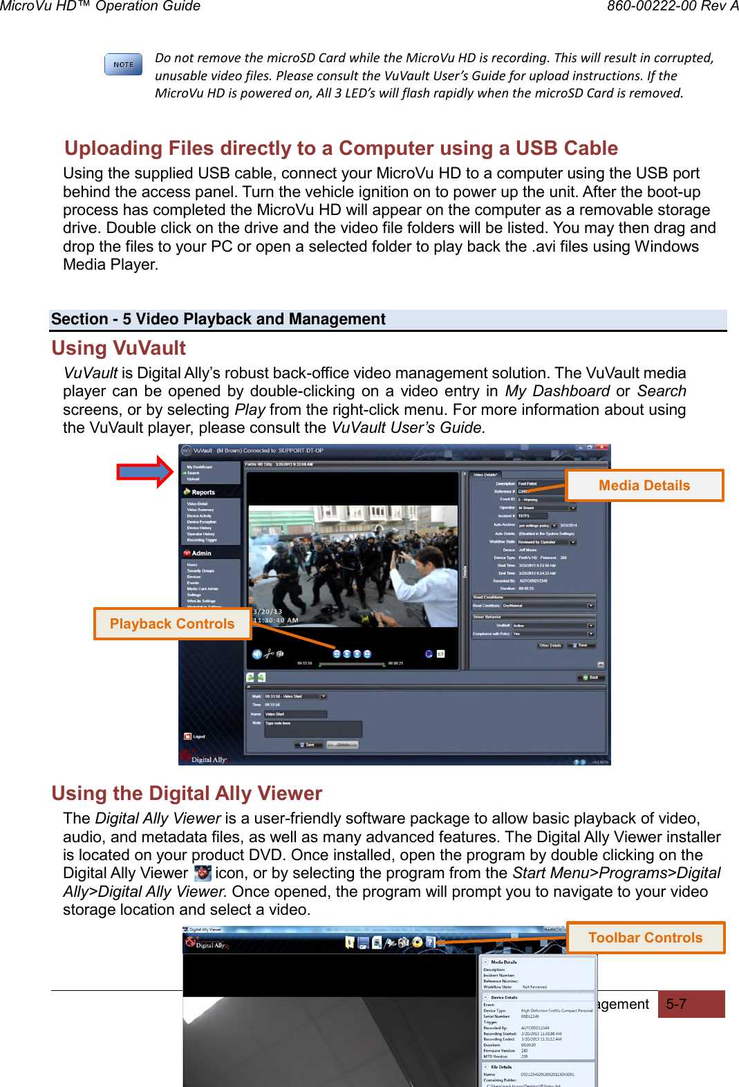 MicroVu HD™ Operation Guide                                                                860-00222-00 Rev A Digital Ally, Inc. | Video Playback and Management 5-7  Do not remove the microSD Card while the MicroVu HD is recording. This will result in corrupted, unusable video files. Please consult the VuVault User’s Guide for upload instructions. If the MicroVu HD is powered on, All 3 LED’s will flash rapidly when the microSD Card is removed.  Uploading Files directly to a Computer using a USB Cable Using the supplied USB cable, connect your MicroVu HD to a computer using the USB port behind the access panel. Turn the vehicle ignition on to power up the unit. After the boot-up process has completed the MicroVu HD will appear on the computer as a removable storage drive. Double click on the drive and the video file folders will be listed. You may then drag and drop the files to your PC or open a selected folder to play back the .avi files using Windows Media Player.     Section - 5 Video Playback and Management Using VuVault VuVault is Digital Ally’s robust back-office video management solution. The VuVault media player can  be  opened by  double-clicking  on a  video  entry  in  My  Dashboard  or  Search screens, or by selecting Play from the right-click menu. For more information about using the VuVault player, please consult the VuVault User’s Guide.                    Using the Digital Ally Viewer The Digital Ally Viewer is a user-friendly software package to allow basic playback of video, audio, and metadata files, as well as many advanced features. The Digital Ally Viewer installer is located on your product DVD. Once installed, open the program by double clicking on the Digital Ally Viewer      icon, or by selecting the program from the Start Menu&gt;Programs&gt;Digital Ally&gt;Digital Ally Viewer. Once opened, the program will prompt you to navigate to your video storage location and select a video.    Toolbar Controls Playback Controls Media Details 