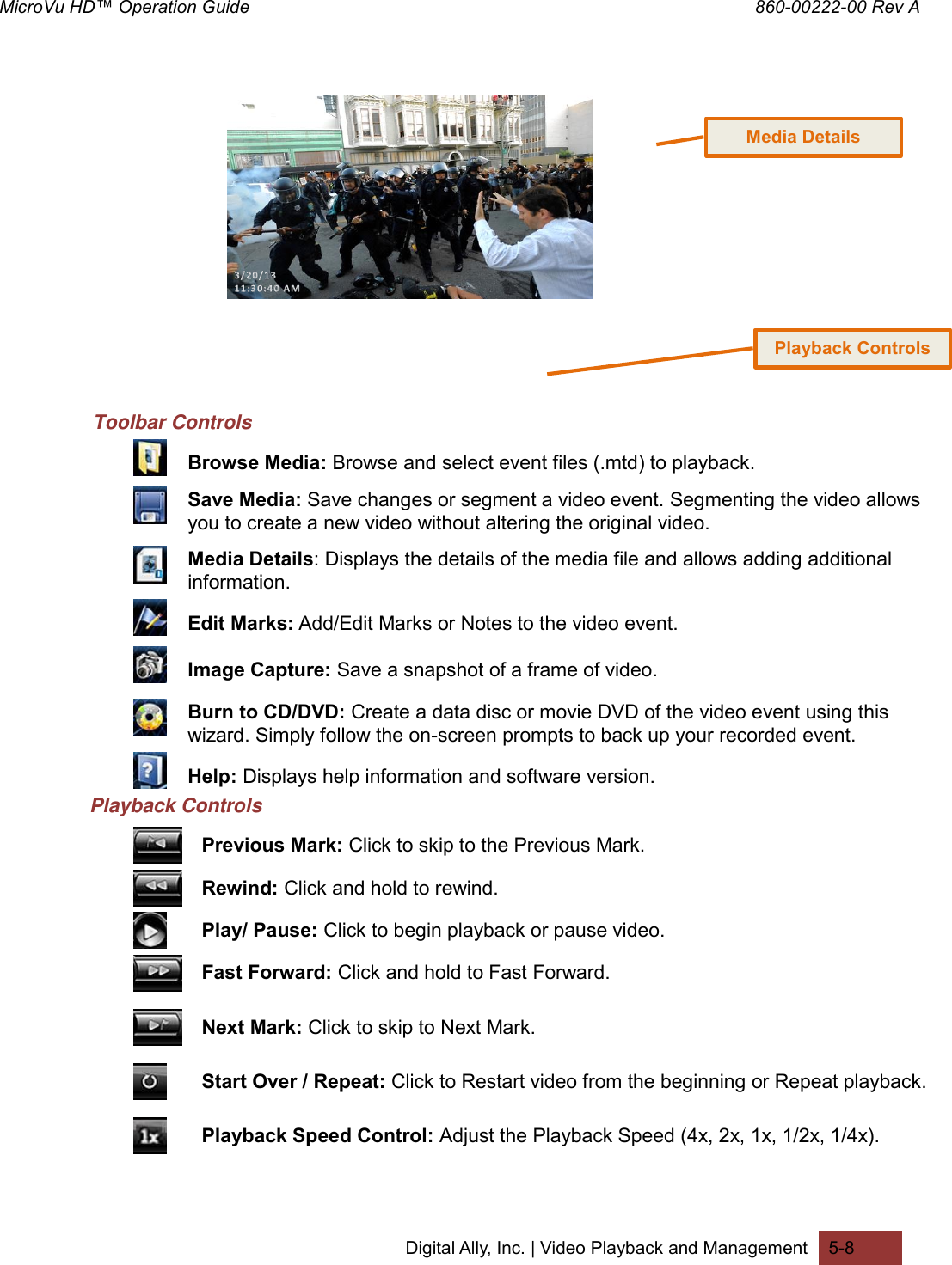 MicroVu HD™ Operation Guide                                                                860-00222-00 Rev A Digital Ally, Inc. | Video Playback and Management 5-8                     Toolbar Controls  Browse Media: Browse and select event files (.mtd) to playback.  Save Media: Save changes or segment a video event. Segmenting the video allows you to create a new video without altering the original video.  Media Details: Displays the details of the media file and allows adding additional information.   Edit Marks: Add/Edit Marks or Notes to the video event.  Image Capture: Save a snapshot of a frame of video.  Burn to CD/DVD: Create a data disc or movie DVD of the video event using this wizard. Simply follow the on-screen prompts to back up your recorded event.  Help: Displays help information and software version. Playback Controls  Previous Mark: Click to skip to the Previous Mark.  Rewind: Click and hold to rewind.  Play/ Pause: Click to begin playback or pause video.  Fast Forward: Click and hold to Fast Forward.  Next Mark: Click to skip to Next Mark.  Start Over / Repeat: Click to Restart video from the beginning or Repeat playback.  Playback Speed Control: Adjust the Playback Speed (4x, 2x, 1x, 1/2x, 1/4x). Playback Controls Media Details 