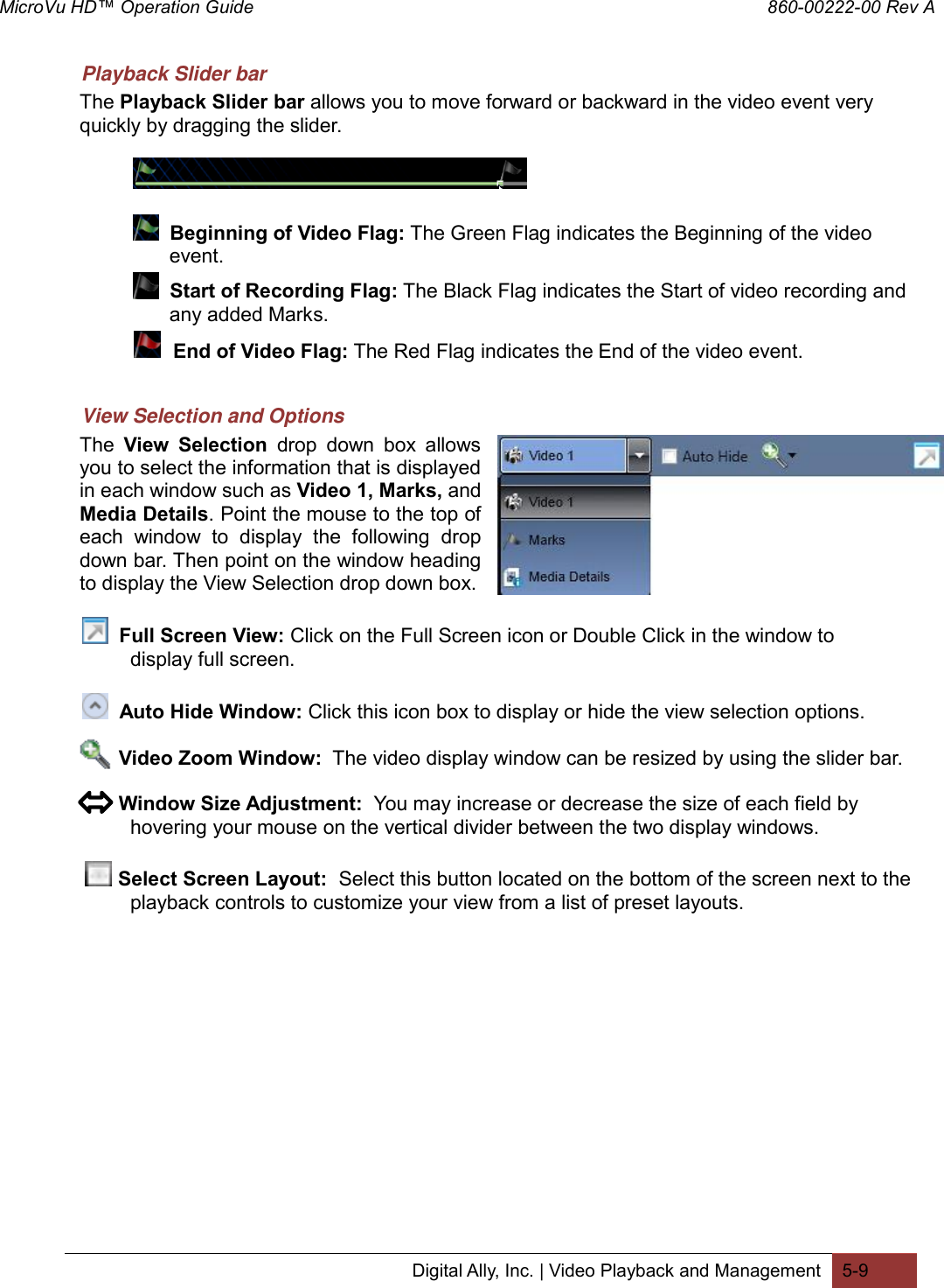 MicroVu HD™ Operation Guide                                                                860-00222-00 Rev A Digital Ally, Inc. | Video Playback and Management 5-9  Playback Slider bar The Playback Slider bar allows you to move forward or backward in the video event very quickly by dragging the slider.       Beginning of Video Flag: The Green Flag indicates the Beginning of the video          event.    Start of Recording Flag: The Black Flag indicates the Start of video recording and            any added Marks.      End of Video Flag: The Red Flag indicates the End of the video event.   View Selection and Options The  View  Selection  drop  down  box  allows you to select the information that is displayed in each window such as Video 1, Marks, and Media Details. Point the mouse to the top of each  window  to  display  the  following  drop down bar. Then point on the window heading to display the View Selection drop down box.     Full Screen View: Click on the Full Screen icon or Double Click in the window to         display full screen.    Auto Hide Window: Click this icon box to display or hide the view selection options.               Video Zoom Window:  The video display window can be resized by using the slider bar.         Window Size Adjustment:  You may increase or decrease the size of each field by  hovering your mouse on the vertical divider between the two display windows.     Select Screen Layout:  Select this button located on the bottom of the screen next to the  playback controls to customize your view from a list of preset layouts.  