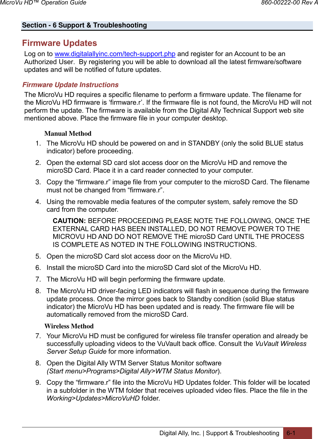 MicroVu HD™ Operation Guide                                                                860-00222-00 Rev A Digital Ally, Inc. | Support &amp; Troubleshooting 6-1  Section - 6 Support &amp; Troubleshooting  Firmware Updates Log on to www.digitalallyinc.com/tech-support.php and register for an Account to be an Authorized User.  By registering you will be able to download all the latest firmware/software updates and will be notified of future updates. Firmware Update Instructions The MicroVu HD requires a specific filename to perform a firmware update. The filename for the MicroVu HD firmware is ‘firmware.r’. If the firmware file is not found, the MicroVu HD will not perform the update. The firmware is available from the Digital Ally Technical Support web site mentioned above. Place the firmware file in your computer desktop. Manual Method 1. The MicroVu HD should be powered on and in STANDBY (only the solid BLUE status indicator) before proceeding. 2. Open the external SD card slot access door on the MicroVu HD and remove the microSD Card. Place it in a card reader connected to your computer. 3. Copy the “firmware.r” image file from your computer to the microSD Card. The filename must not be changed from “firmware.r”.  4. Using the removable media features of the computer system, safely remove the SD card from the computer.  CAUTION: BEFORE PROCEEDING PLEASE NOTE THE FOLLOWING, ONCE THE EXTERNAL CARD HAS BEEN INSTALLED, DO NOT REMOVE POWER TO THE MICROVU HD AND DO NOT REMOVE THE microSD Card UNTIL THE PROCESS IS COMPLETE AS NOTED IN THE FOLLOWING INSTRUCTIONS. 5. Open the microSD Card slot access door on the MicroVu HD. 6. Install the microSD Card into the microSD Card slot of the MicroVu HD.  7. The MicroVu HD will begin performing the firmware update.  8. The MicroVu HD driver-facing LED indicators will flash in sequence during the firmware update process. Once the mirror goes back to Standby condition (solid Blue status indicator) the MicroVu HD has been updated and is ready. The firmware file will be automatically removed from the microSD Card. Wireless Method 7. Your MicroVu HD must be configured for wireless file transfer operation and already be successfully uploading videos to the VuVault back office. Consult the VuVault Wireless Server Setup Guide for more information. 8. Open the Digital Ally WTM Server Status Monitor software (Start menu&gt;Programs&gt;Digital Ally&gt;WTM Status Monitor). 9. Copy the “firmware.r” file into the MicroVu HD Updates folder. This folder will be located in a subfolder in the WTM folder that receives uploaded video files. Place the file in the Working&gt;Updates&gt;MicroVuHD folder.  