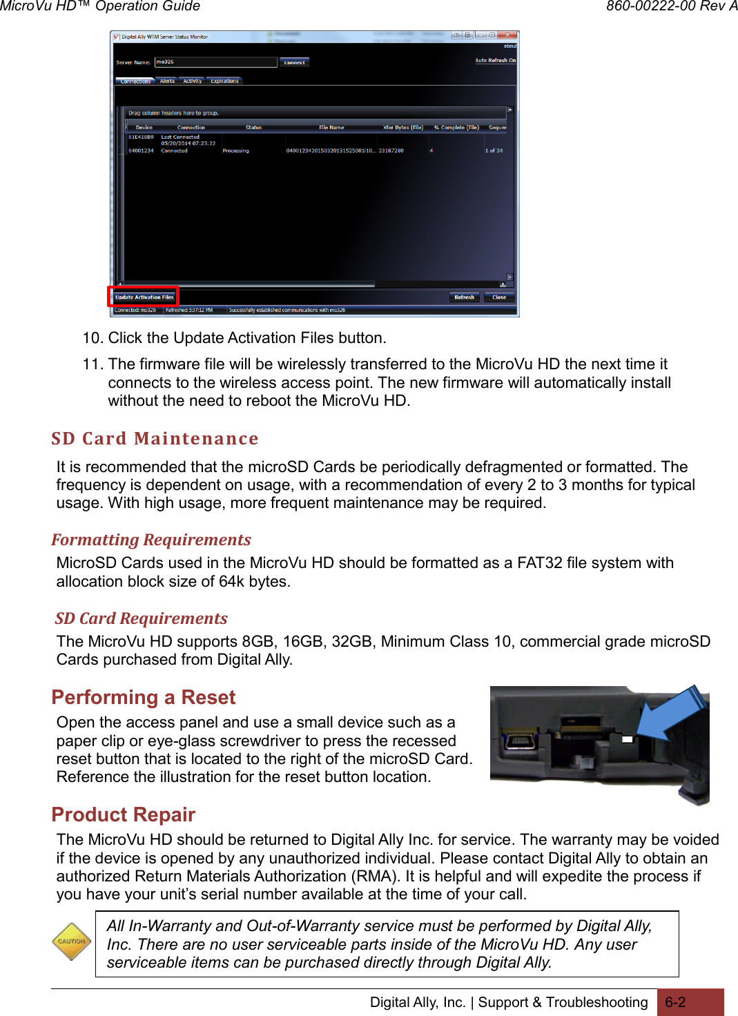 MicroVu HD™ Operation Guide                                                                860-00222-00 Rev A Digital Ally, Inc. | Support &amp; Troubleshooting 6-2            10. Click the Update Activation Files button. 11. The firmware file will be wirelessly transferred to the MicroVu HD the next time it connects to the wireless access point. The new firmware will automatically install without the need to reboot the MicroVu HD. SD Card Maintenance  It is recommended that the microSD Cards be periodically defragmented or formatted. The frequency is dependent on usage, with a recommendation of every 2 to 3 months for typical usage. With high usage, more frequent maintenance may be required. Formatting Requirements MicroSD Cards used in the MicroVu HD should be formatted as a FAT32 file system with allocation block size of 64k bytes.   SD Card Requirements The MicroVu HD supports 8GB, 16GB, 32GB, Minimum Class 10, commercial grade microSD Cards purchased from Digital Ally. Performing a Reset Open the access panel and use a small device such as a paper clip or eye-glass screwdriver to press the recessed reset button that is located to the right of the microSD Card. Reference the illustration for the reset button location. Product Repair The MicroVu HD should be returned to Digital Ally Inc. for service. The warranty may be voided if the device is opened by any unauthorized individual. Please contact Digital Ally to obtain an authorized Return Materials Authorization (RMA). It is helpful and will expedite the process if you have your unit’s serial number available at the time of your call.   All In-Warranty and Out-of-Warranty service must be performed by Digital Ally, Inc. There are no user serviceable parts inside of the MicroVu HD. Any user serviceable items can be purchased directly through Digital Ally. 