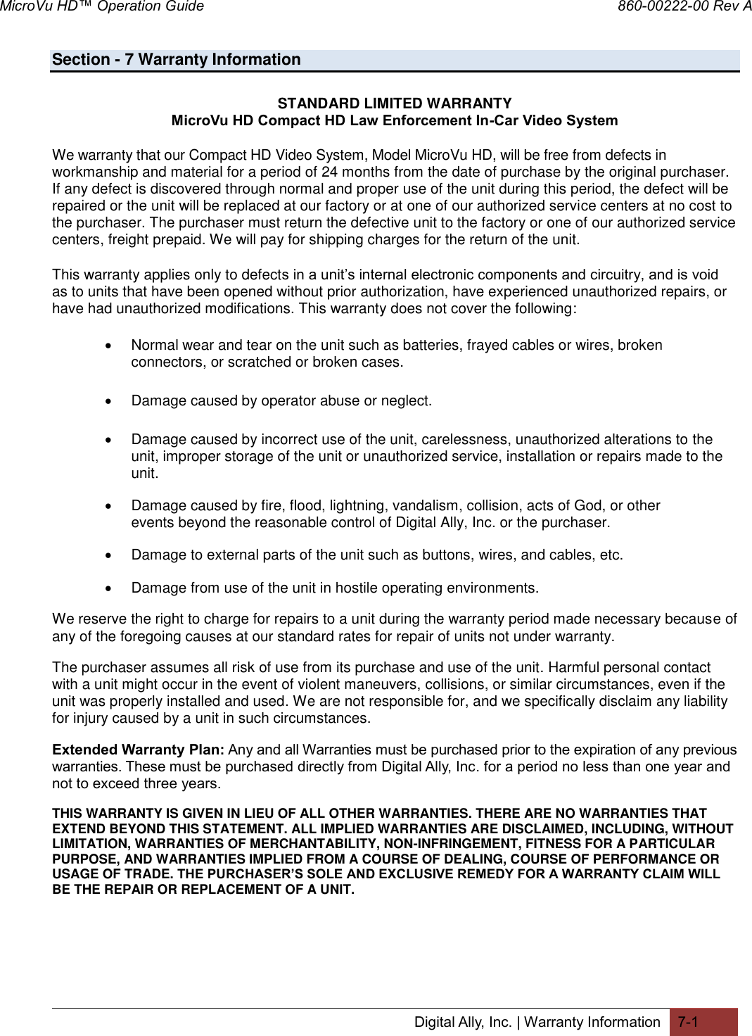MicroVu HD™ Operation Guide                                                                860-00222-00 Rev A Digital Ally, Inc. | Warranty Information 7-1  Section - 7 Warranty Information  STANDARD LIMITED WARRANTY MicroVu HD Compact HD Law Enforcement In-Car Video System We warranty that our Compact HD Video System, Model MicroVu HD, will be free from defects in workmanship and material for a period of 24 months from the date of purchase by the original purchaser. If any defect is discovered through normal and proper use of the unit during this period, the defect will be repaired or the unit will be replaced at our factory or at one of our authorized service centers at no cost to the purchaser. The purchaser must return the defective unit to the factory or one of our authorized service centers, freight prepaid. We will pay for shipping charges for the return of the unit. This warranty applies only to defects in a unit’s internal electronic components and circuitry, and is void as to units that have been opened without prior authorization, have experienced unauthorized repairs, or have had unauthorized modifications. This warranty does not cover the following:   Normal wear and tear on the unit such as batteries, frayed cables or wires, broken connectors, or scratched or broken cases.   Damage caused by operator abuse or neglect.   Damage caused by incorrect use of the unit, carelessness, unauthorized alterations to the unit, improper storage of the unit or unauthorized service, installation or repairs made to the unit.   Damage caused by fire, flood, lightning, vandalism, collision, acts of God, or other events beyond the reasonable control of Digital Ally, Inc. or the purchaser.   Damage to external parts of the unit such as buttons, wires, and cables, etc.    Damage from use of the unit in hostile operating environments. We reserve the right to charge for repairs to a unit during the warranty period made necessary because of any of the foregoing causes at our standard rates for repair of units not under warranty. The purchaser assumes all risk of use from its purchase and use of the unit. Harmful personal contact with a unit might occur in the event of violent maneuvers, collisions, or similar circumstances, even if the unit was properly installed and used. We are not responsible for, and we specifically disclaim any liability for injury caused by a unit in such circumstances. Extended Warranty Plan: Any and all Warranties must be purchased prior to the expiration of any previous warranties. These must be purchased directly from Digital Ally, Inc. for a period no less than one year and not to exceed three years. THIS WARRANTY IS GIVEN IN LIEU OF ALL OTHER WARRANTIES. THERE ARE NO WARRANTIES THAT EXTEND BEYOND THIS STATEMENT. ALL IMPLIED WARRANTIES ARE DISCLAIMED, INCLUDING, WITHOUT LIMITATION, WARRANTIES OF MERCHANTABILITY, NON-INFRINGEMENT, FITNESS FOR A PARTICULAR PURPOSE, AND WARRANTIES IMPLIED FROM A COURSE OF DEALING, COURSE OF PERFORMANCE OR USAGE OF TRADE. THE PURCHASER’S SOLE AND EXCLUSIVE REMEDY FOR A WARRANTY CLAIM WILL BE THE REPAIR OR REPLACEMENT OF A UNIT.  