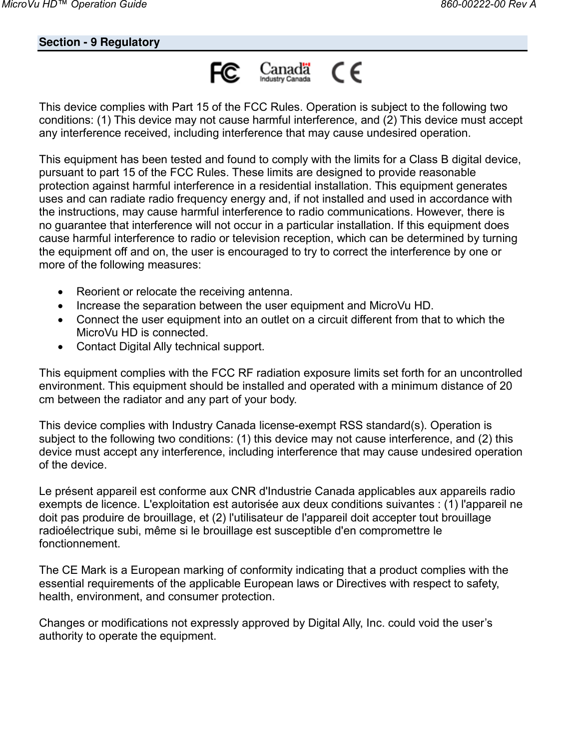 MicroVu HD™ Operation Guide                                                                860-00222-00 Rev A  Section - 9 Regulatory                                                         This device complies with Part 15 of the FCC Rules. Operation is subject to the following two conditions: (1) This device may not cause harmful interference, and (2) This device must accept any interference received, including interference that may cause undesired operation.  This equipment has been tested and found to comply with the limits for a Class B digital device, pursuant to part 15 of the FCC Rules. These limits are designed to provide reasonable protection against harmful interference in a residential installation. This equipment generates uses and can radiate radio frequency energy and, if not installed and used in accordance with the instructions, may cause harmful interference to radio communications. However, there is no guarantee that interference will not occur in a particular installation. If this equipment does cause harmful interference to radio or television reception, which can be determined by turning the equipment off and on, the user is encouraged to try to correct the interference by one or more of the following measures:   Reorient or relocate the receiving antenna.  Increase the separation between the user equipment and MicroVu HD.  Connect the user equipment into an outlet on a circuit different from that to which the MicroVu HD is connected.  Contact Digital Ally technical support.  This equipment complies with the FCC RF radiation exposure limits set forth for an uncontrolled environment. This equipment should be installed and operated with a minimum distance of 20 cm between the radiator and any part of your body.  This device complies with Industry Canada license-exempt RSS standard(s). Operation is subject to the following two conditions: (1) this device may not cause interference, and (2) this device must accept any interference, including interference that may cause undesired operation of the device.  Le présent appareil est conforme aux CNR d&apos;Industrie Canada applicables aux appareils radio exempts de licence. L&apos;exploitation est autorisée aux deux conditions suivantes : (1) l&apos;appareil ne doit pas produire de brouillage, et (2) l&apos;utilisateur de l&apos;appareil doit accepter tout brouillage radioélectrique subi, même si le brouillage est susceptible d&apos;en compromettre le fonctionnement.  The CE Mark is a European marking of conformity indicating that a product complies with the essential requirements of the applicable European laws or Directives with respect to safety, health, environment, and consumer protection.  Changes or modifications not expressly approved by Digital Ally, Inc. could void the user’s authority to operate the equipment. 