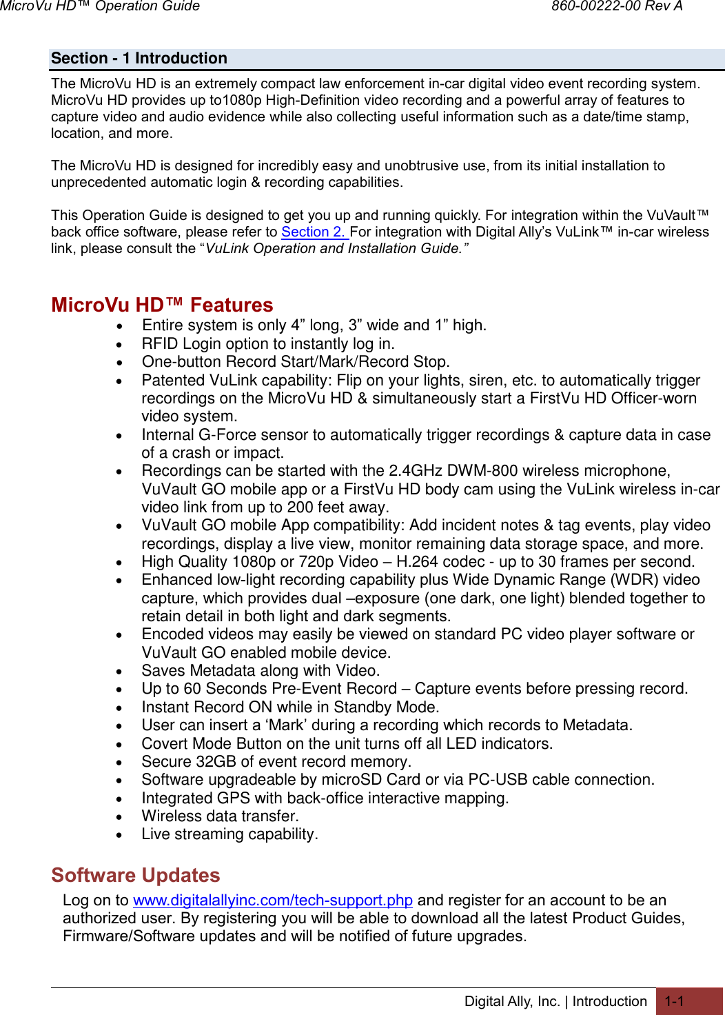 MicroVu HD™ Operation Guide                                                                                        860-00222-00 Rev A  Digital Ally, Inc. | Introduction 1-1  Section - 1 Introduction The MicroVu HD is an extremely compact law enforcement in-car digital video event recording system. MicroVu HD provides up to1080p High-Definition video recording and a powerful array of features to capture video and audio evidence while also collecting useful information such as a date/time stamp, location, and more.  The MicroVu HD is designed for incredibly easy and unobtrusive use, from its initial installation to unprecedented automatic login &amp; recording capabilities.  This Operation Guide is designed to get you up and running quickly. For integration within the VuVault™ back office software, please refer to Section 2. For integration with Digital Ally’s VuLink™ in-car wireless link, please consult the “VuLink Operation and Installation Guide.”   MicroVu HD™ Features  Entire system is only 4” long, 3” wide and 1” high.  RFID Login option to instantly log in.  One-button Record Start/Mark/Record Stop.  Patented VuLink capability: Flip on your lights, siren, etc. to automatically trigger recordings on the MicroVu HD &amp; simultaneously start a FirstVu HD Officer-worn video system.  Internal G-Force sensor to automatically trigger recordings &amp; capture data in case of a crash or impact.  Recordings can be started with the 2.4GHz DWM-800 wireless microphone, VuVault GO mobile app or a FirstVu HD body cam using the VuLink wireless in-car video link from up to 200 feet away.  VuVault GO mobile App compatibility: Add incident notes &amp; tag events, play video recordings, display a live view, monitor remaining data storage space, and more.  High Quality 1080p or 720p Video – H.264 codec - up to 30 frames per second.   Enhanced low-light recording capability plus Wide Dynamic Range (WDR) video capture, which provides dual –exposure (one dark, one light) blended together to retain detail in both light and dark segments.  Encoded videos may easily be viewed on standard PC video player software or VuVault GO enabled mobile device.  Saves Metadata along with Video.  Up to 60 Seconds Pre-Event Record – Capture events before pressing record.  Instant Record ON while in Standby Mode.  User can insert a ‘Mark’ during a recording which records to Metadata.  Covert Mode Button on the unit turns off all LED indicators.  Secure 32GB of event record memory.  Software upgradeable by microSD Card or via PC-USB cable connection.  Integrated GPS with back-office interactive mapping.  Wireless data transfer.  Live streaming capability. Software Updates Log on to www.digitalallyinc.com/tech-support.php and register for an account to be an authorized user. By registering you will be able to download all the latest Product Guides, Firmware/Software updates and will be notified of future upgrades. 