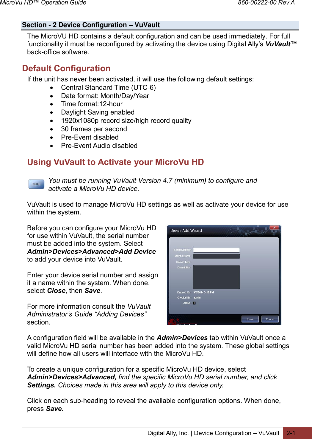 MicroVu HD™ Operation Guide                                                                                        860-00222-00 Rev A  Digital Ally, Inc. | Device Configuration – VuVault 2-1   Section - 2 Device Configuration – VuVault                                                                             The MicroVU HD contains a default configuration and can be used immediately. For full functionality it must be reconfigured by activating the device using Digital Ally’s VuVault™ back-office software. Default Configuration If the unit has never been activated, it will use the following default settings:  Central Standard Time (UTC-6)  Date format: Month/Day/Year  Time format:12-hour  Daylight Saving enabled  1920x1080p record size/high record quality  30 frames per second  Pre-Event disabled  Pre-Event Audio disabled Using VuVault to Activate your MicroVu HD        You must be running VuVault Version 4.7 (minimum) to configure and       activate a MicroVu HD device.   VuVault is used to manage MicroVu HD settings as well as activate your device for use within the system.  Before you can configure your MicroVu HD for use within VuVault, the serial number must be added into the system. Select Admin&gt;Devices&gt;Advanced&gt;Add Device to add your device into VuVault.   Enter your device serial number and assign it a name within the system. When done, select Close, then Save.   For more information consult the VuVault Administrator’s Guide “Adding Devices” section.  A configuration field will be available in the Admin&gt;Devices tab within VuVault once a valid MicroVu HD serial number has been added into the system. These global settings will define how all users will interface with the MicroVu HD.  To create a unique configuration for a specific MicroVu HD device, select Admin&gt;Devices&gt;Advanced, find the specific MicroVu HD serial number, and click Settings. Choices made in this area will apply to this device only.  Click on each sub-heading to reveal the available configuration options. When done, press Save.    