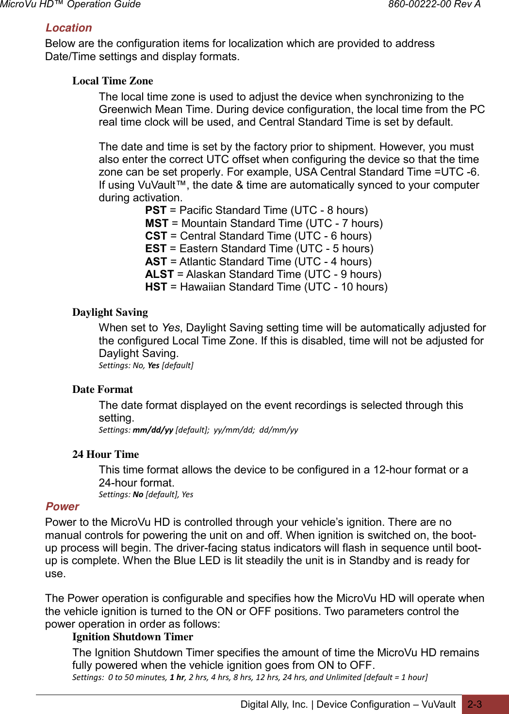 MicroVu HD™ Operation Guide                                                                                        860-00222-00 Rev A  Digital Ally, Inc. | Device Configuration – VuVault 2-3  Location Below are the configuration items for localization which are provided to address Date/Time settings and display formats.  Local Time Zone The local time zone is used to adjust the device when synchronizing to the Greenwich Mean Time. During device configuration, the local time from the PC real time clock will be used, and Central Standard Time is set by default.   The date and time is set by the factory prior to shipment. However, you must also enter the correct UTC offset when configuring the device so that the time zone can be set properly. For example, USA Central Standard Time =UTC -6. If using VuVault™, the date &amp; time are automatically synced to your computer during activation. PST = Pacific Standard Time (UTC - 8 hours)  MST = Mountain Standard Time (UTC - 7 hours)  CST = Central Standard Time (UTC - 6 hours)  EST = Eastern Standard Time (UTC - 5 hours)  AST = Atlantic Standard Time (UTC - 4 hours)  ALST = Alaskan Standard Time (UTC - 9 hours)  HST = Hawaiian Standard Time (UTC - 10 hours) Daylight Saving When set to Yes, Daylight Saving setting time will be automatically adjusted for the configured Local Time Zone. If this is disabled, time will not be adjusted for Daylight Saving. Settings: No, Yes [default] Date Format The date format displayed on the event recordings is selected through this setting. Settings: mm/dd/yy [default];  yy/mm/dd;  dd/mm/yy 24 Hour Time This time format allows the device to be configured in a 12-hour format or a 24-hour format. Settings: No [default], Yes  Power Power to the MicroVu HD is controlled through your vehicle’s ignition. There are no manual controls for powering the unit on and off. When ignition is switched on, the boot-up process will begin. The driver-facing status indicators will flash in sequence until boot-up is complete. When the Blue LED is lit steadily the unit is in Standby and is ready for use. The Power operation is configurable and specifies how the MicroVu HD will operate when the vehicle ignition is turned to the ON or OFF positions. Two parameters control the power operation in order as follows: Ignition Shutdown Timer The Ignition Shutdown Timer specifies the amount of time the MicroVu HD remains fully powered when the vehicle ignition goes from ON to OFF.  Settings:  0 to 50 minutes, 1 hr, 2 hrs, 4 hrs, 8 hrs, 12 hrs, 24 hrs, and Unlimited [default = 1 hour] 