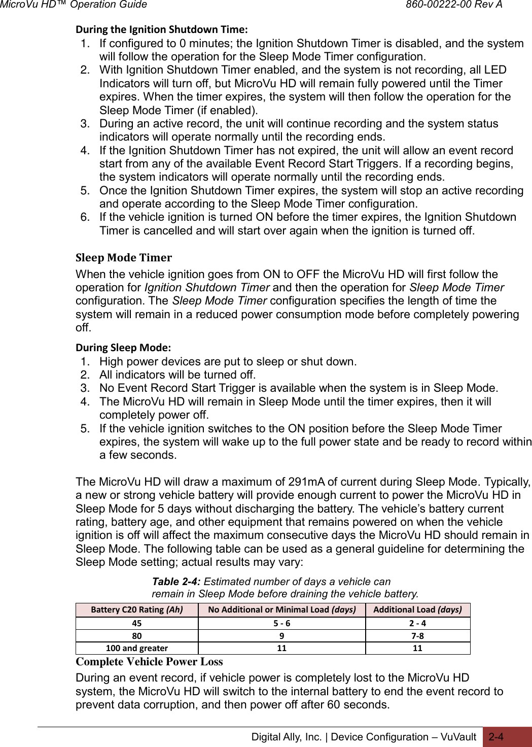 MicroVu HD™ Operation Guide                                                                                        860-00222-00 Rev A  Digital Ally, Inc. | Device Configuration – VuVault 2-4  During the Ignition Shutdown Time: 1. If configured to 0 minutes; the Ignition Shutdown Timer is disabled, and the system will follow the operation for the Sleep Mode Timer configuration. 2. With Ignition Shutdown Timer enabled, and the system is not recording, all LED Indicators will turn off, but MicroVu HD will remain fully powered until the Timer expires. When the timer expires, the system will then follow the operation for the Sleep Mode Timer (if enabled). 3. During an active record, the unit will continue recording and the system status indicators will operate normally until the recording ends.  4. If the Ignition Shutdown Timer has not expired, the unit will allow an event record start from any of the available Event Record Start Triggers. If a recording begins, the system indicators will operate normally until the recording ends. 5. Once the Ignition Shutdown Timer expires, the system will stop an active recording and operate according to the Sleep Mode Timer configuration. 6. If the vehicle ignition is turned ON before the timer expires, the Ignition Shutdown Timer is cancelled and will start over again when the ignition is turned off.  Sleep Mode Timer  When the vehicle ignition goes from ON to OFF the MicroVu HD will first follow the operation for Ignition Shutdown Timer and then the operation for Sleep Mode Timer configuration. The Sleep Mode Timer configuration specifies the length of time the system will remain in a reduced power consumption mode before completely powering off.  During Sleep Mode: 1. High power devices are put to sleep or shut down. 2. All indicators will be turned off. 3. No Event Record Start Trigger is available when the system is in Sleep Mode. 4. The MicroVu HD will remain in Sleep Mode until the timer expires, then it will completely power off.  5. If the vehicle ignition switches to the ON position before the Sleep Mode Timer expires, the system will wake up to the full power state and be ready to record within a few seconds.  The MicroVu HD will draw a maximum of 291mA of current during Sleep Mode. Typically, a new or strong vehicle battery will provide enough current to power the MicroVu HD in Sleep Mode for 5 days without discharging the battery. The vehicle’s battery current rating, battery age, and other equipment that remains powered on when the vehicle ignition is off will affect the maximum consecutive days the MicroVu HD should remain in Sleep Mode. The following table can be used as a general guideline for determining the Sleep Mode setting; actual results may vary:    Complete Vehicle Power Loss During an event record, if vehicle power is completely lost to the MicroVu HD system, the MicroVu HD will switch to the internal battery to end the event record to prevent data corruption, and then power off after 60 seconds. Battery C20 Rating (Ah) No Additional or Minimal Load (days) Additional Load (days) 45 5 - 6 2 - 4  80 9 7-8 100 and greater 11 11 Table 2-4: Estimated number of days a vehicle can remain in Sleep Mode before draining the vehicle battery. 