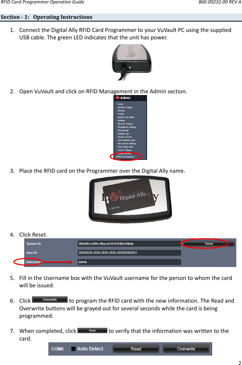 RFID Card Programmer Operation Guide       860-00232-00 REV A  2  Section - 1: Operating Instructions 1. Connect the Digital Ally RFID Card Programmer to your VuVault PC using the supplied USB cable. The green LED indicates that the unit has power.   2. Open VuVault and click on RFID Management in the Admin section.   3. Place the RFID card on the Programmer over the Digital Ally name.   4. Click Reset.   5. Fill in the Username box with the VuVault username for the person to whom the card will be issued.   6. Click   to program the RFID card with the new information. The Read and Overwrite buttons will be grayed out for several seconds while the card is being programmed.  7. When completed, click   to verify that the information was written to the card.  