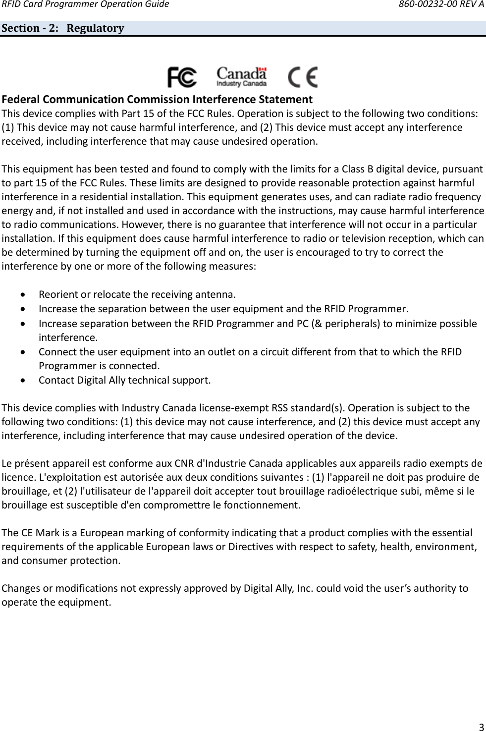 RFID Card Programmer Operation Guide       860-00232-00 REV A  3  Section - 2: Regulatory                                     Federal Communication Commission Interference Statement  This device complies with Part 15 of the FCC Rules. Operation is subject to the following two conditions: (1) This device may not cause harmful interference, and (2) This device must accept any interference received, including interference that may cause undesired operation.  This equipment has been tested and found to comply with the limits for a Class B digital device, pursuant to part 15 of the FCC Rules. These limits are designed to provide reasonable protection against harmful interference in a residential installation. This equipment generates uses, and can radiate radio frequency energy and, if not installed and used in accordance with the instructions, may cause harmful interference to radio communications. However, there is no guarantee that interference will not occur in a particular installation. If this equipment does cause harmful interference to radio or television reception, which can be determined by turning the equipment off and on, the user is encouraged to try to correct the interference by one or more of the following measures:   Reorient or relocate the receiving antenna.  Increase the separation between the user equipment and the RFID Programmer.  Increase separation between the RFID Programmer and PC (&amp; peripherals) to minimize possible interference.  Connect the user equipment into an outlet on a circuit different from that to which the RFID Programmer is connected.  Contact Digital Ally technical support.  This device complies with Industry Canada license-exempt RSS standard(s). Operation is subject to the following two conditions: (1) this device may not cause interference, and (2) this device must accept any interference, including interference that may cause undesired operation of the device.  Le présent appareil est conforme aux CNR d&apos;Industrie Canada applicables aux appareils radio exempts de licence. L&apos;exploitation est autorisée aux deux conditions suivantes : (1) l&apos;appareil ne doit pas produire de brouillage, et (2) l&apos;utilisateur de l&apos;appareil doit accepter tout brouillage radioélectrique subi, même si le brouillage est susceptible d&apos;en compromettre le fonctionnement.  The CE Mark is a European marking of conformity indicating that a product complies with the essential requirements of the applicable European laws or Directives with respect to safety, health, environment, and consumer protection.  Changes or modifications not expressly approved by Digital Ally, Inc. could void the user’s authority to operate the equipment.         