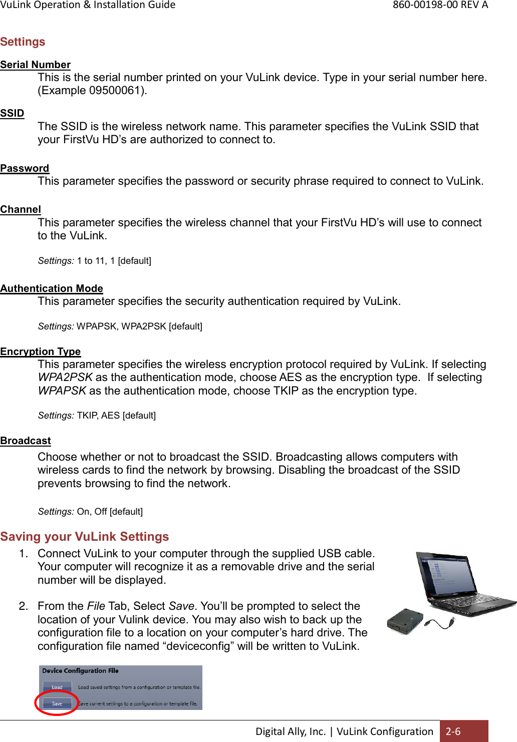 VuLink Operation &amp; Installation Guide       860-00198-00 REV A  Digital Ally, Inc. | VuLink Configuration 2-6  Settings Serial Number This is the serial number printed on your VuLink device. Type in your serial number here. (Example 09500061). SSID The SSID is the wireless network name. This parameter specifies the VuLink SSID that your FirstVu HD’s are authorized to connect to.   Password This parameter specifies the password or security phrase required to connect to VuLink.   Channel This parameter specifies the wireless channel that your FirstVu HD’s will use to connect to the VuLink.  Settings: 1 to 11, 1 [default]  Authentication Mode This parameter specifies the security authentication required by VuLink.  Settings: WPAPSK, WPA2PSK [default]  Encryption Type This parameter specifies the wireless encryption protocol required by VuLink. If selecting WPA2PSK as the authentication mode, choose AES as the encryption type.  If selecting WPAPSK as the authentication mode, choose TKIP as the encryption type.    Settings: TKIP, AES [default]  Broadcast  Choose whether or not to broadcast the SSID. Broadcasting allows computers with wireless cards to find the network by browsing. Disabling the broadcast of the SSID prevents browsing to find the network.  Settings: On, Off [default] Saving your VuLink Settings 1. Connect VuLink to your computer through the supplied USB cable. Your computer will recognize it as a removable drive and the serial number will be displayed.  2. From the File Tab, Select Save. You’ll be prompted to select the location of your Vulink device. You may also wish to back up the configuration file to a location on your computer’s hard drive. The configuration file named “deviceconfig” will be written to VuLink.                   