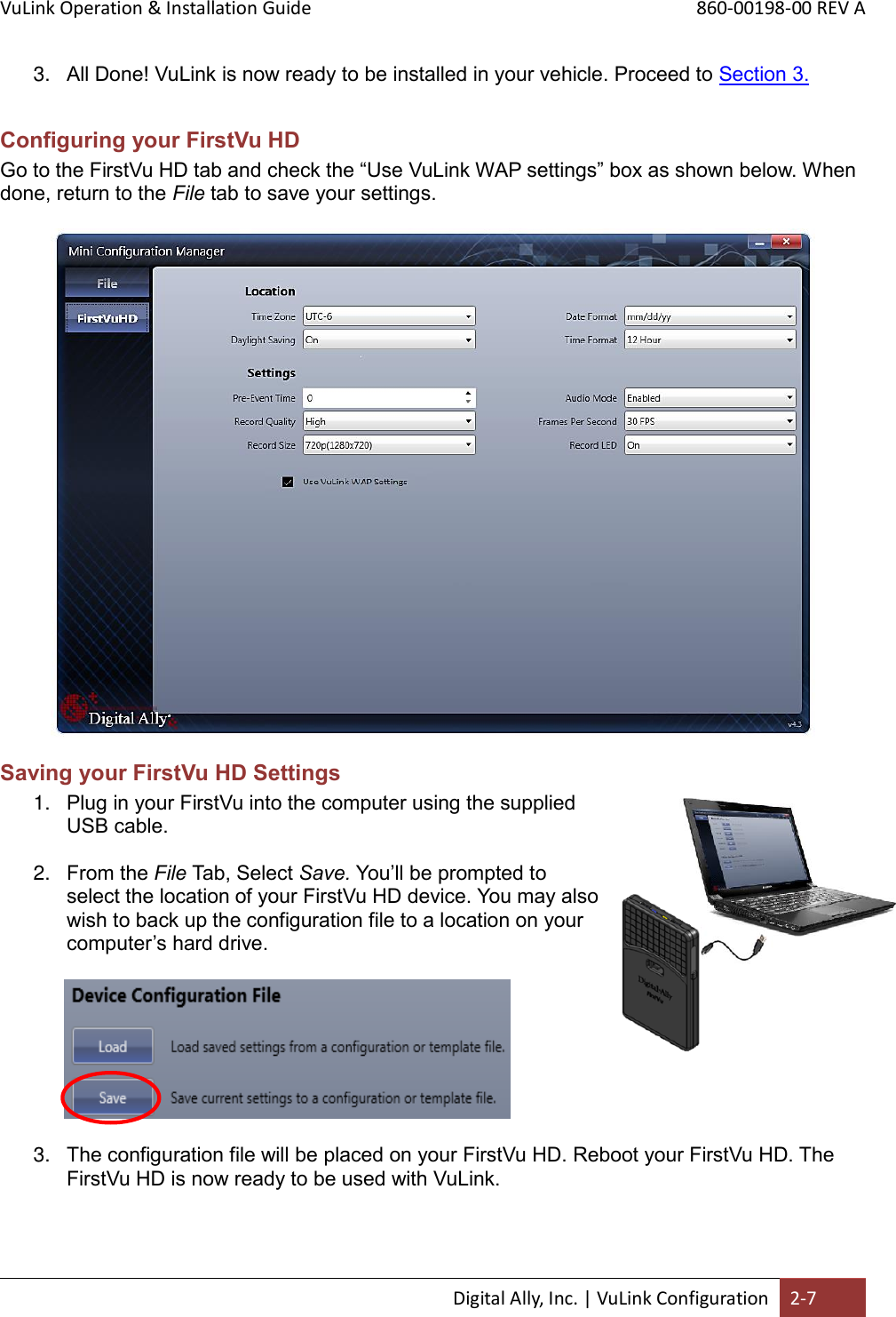 VuLink Operation &amp; Installation Guide       860-00198-00 REV A  Digital Ally, Inc. | VuLink Configuration 2-7  3. All Done! VuLink is now ready to be installed in your vehicle. Proceed to Section 3.  Configuring your FirstVu HD Go to the FirstVu HD tab and check the “Use VuLink WAP settings” box as shown below. When done, return to the File tab to save your settings.   Saving your FirstVu HD Settings  1. Plug in your FirstVu into the computer using the supplied USB cable.   2. From the File Tab, Select Save. You’ll be prompted to select the location of your FirstVu HD device. You may also wish to back up the configuration file to a location on your computer’s hard drive.                    3. The configuration file will be placed on your FirstVu HD. Reboot your FirstVu HD. The FirstVu HD is now ready to be used with VuLink.   