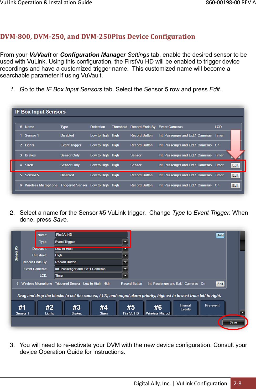 VuLink Operation &amp; Installation Guide       860-00198-00 REV A  Digital Ally, Inc. | VuLink Configuration 2-8   DVM-800, DVM-250, and DVM-250Plus Device Configuration  From your VuVault or Configuration Manager Settings tab, enable the desired sensor to be used with VuLink. Using this configuration, the FirstVu HD will be enabled to trigger device recordings and have a customized trigger name.  This customized name will become a searchable parameter if using VuVault.  1. Go to the IF Box Input Sensors tab. Select the Sensor 5 row and press Edit.    2. Select a name for the Sensor #5 VuLink trigger.  Change Type to Event Trigger. When done, press Save.   3. You will need to re-activate your DVM with the new device configuration. Consult your device Operation Guide for instructions.  