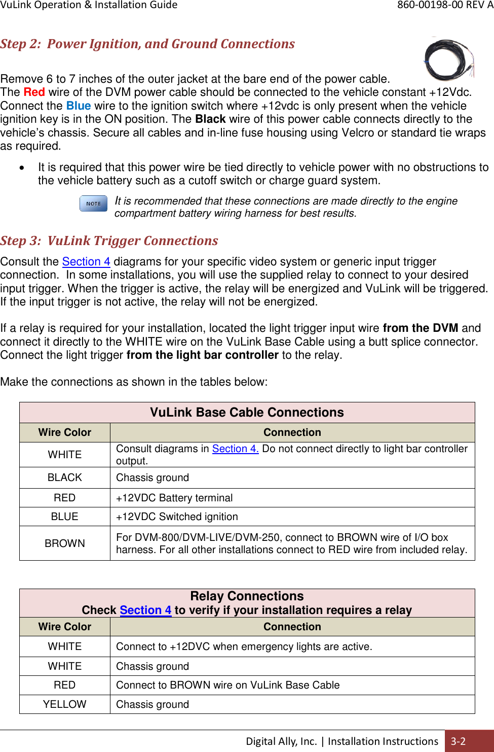 VuLink Operation &amp; Installation Guide       860-00198-00 REV A  Digital Ally, Inc. | Installation Instructions 3-2  Step 2:  Power Ignition, and Ground Connections  Remove 6 to 7 inches of the outer jacket at the bare end of the power cable. The Red wire of the DVM power cable should be connected to the vehicle constant +12Vdc. Connect the Blue wire to the ignition switch where +12vdc is only present when the vehicle ignition key is in the ON position. The Black wire of this power cable connects directly to the vehicle’s chassis. Secure all cables and in-line fuse housing using Velcro or standard tie wraps as required.    It is required that this power wire be tied directly to vehicle power with no obstructions to the vehicle battery such as a cutoff switch or charge guard system.  It is recommended that these connections are made directly to the engine compartment battery wiring harness for best results.  Step 3:  VuLink Trigger Connections Consult the Section 4 diagrams for your specific video system or generic input trigger connection.  In some installations, you will use the supplied relay to connect to your desired input trigger. When the trigger is active, the relay will be energized and VuLink will be triggered.  If the input trigger is not active, the relay will not be energized.  If a relay is required for your installation, located the light trigger input wire from the DVM and connect it directly to the WHITE wire on the VuLink Base Cable using a butt splice connector. Connect the light trigger from the light bar controller to the relay.  Make the connections as shown in the tables below:                      VuLink Base Cable Connections Wire Color Connection WHITE Consult diagrams in Section 4. Do not connect directly to light bar controller output. BLACK Chassis ground RED +12VDC Battery terminal BLUE +12VDC Switched ignition BROWN For DVM-800/DVM-LIVE/DVM-250, connect to BROWN wire of I/O box harness. For all other installations connect to RED wire from included relay.   Relay Connections  Check Section 4 to verify if your installation requires a relay Wire Color Connection WHITE Connect to +12DVC when emergency lights are active. WHITE Chassis ground RED Connect to BROWN wire on VuLink Base Cable YELLOW Chassis ground 