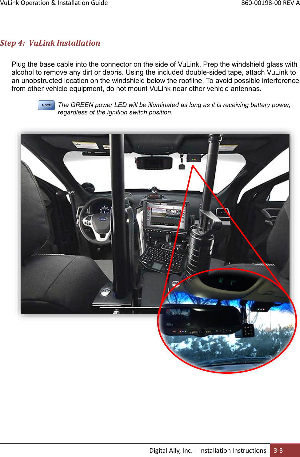 VuLink Operation &amp; Installation Guide       860-00198-00 REV A  Digital Ally, Inc. | Installation Instructions 3-3   Step 4:  VuLink Installation  Plug the base cable into the connector on the side of VuLink. Prep the windshield glass with alcohol to remove any dirt or debris. Using the included double-sided tape, attach VuLink to an unobstructed location on the windshield below the roofline. To avoid possible interference from other vehicle equipment, do not mount VuLink near other vehicle antennas.   The GREEN power LED will be illuminated as long as it is receiving battery power, regardless of the ignition switch position.          