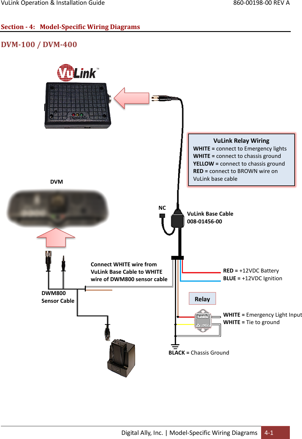 VuLink Operation &amp; Installation Guide       860-00198-00 REV A  Digital Ally, Inc. | Model-Specific Wiring Diagrams 4-1  Section - 4: Model-Specific Wiring Diagrams DVM-100 / DVM-400                                DVM VuLink Base Cable  008-01456-00 RED = +12VDC Battery BLUE = +12VDC Ignition     BLACK = Chassis Ground     WHITE = Emergency Light Input WHITE = Tie to ground     Relay (see below)     DWM800  Sensor Cable     Connect WHITE wire from VuLink Base Cable to WHITE wire of DWM800 sensor cable     VuLink Relay Wiring WHITE = connect to Emergency lights WHITE = connect to chassis ground YELLOW = connect to chassis ground RED = connect to BROWN wire on VuLink base cable     NC     