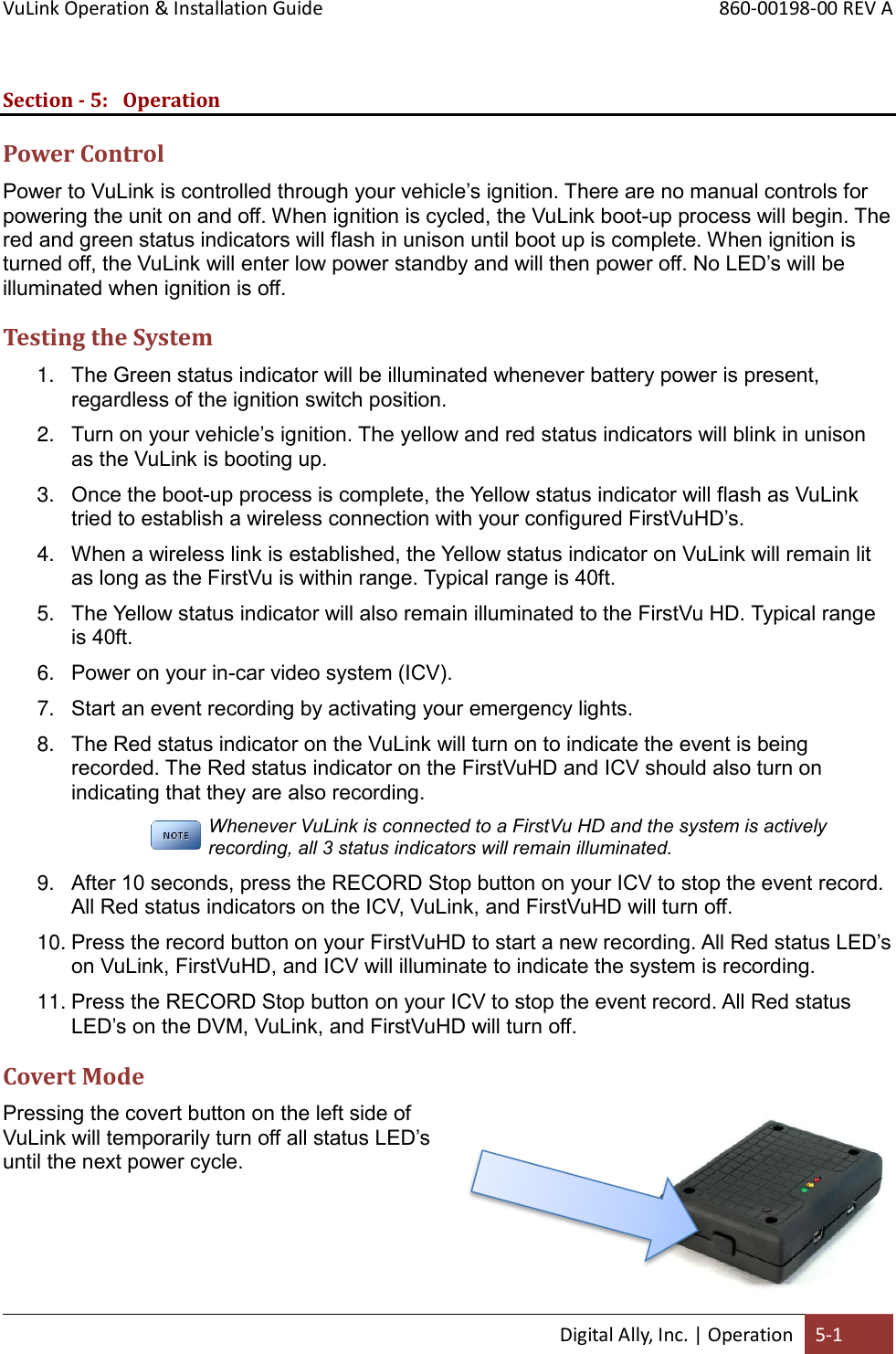 VuLink Operation &amp; Installation Guide       860-00198-00 REV A  Digital Ally, Inc. | Operation 5-1  Section - 5: Operation Power Control Power to VuLink is controlled through your vehicle’s ignition. There are no manual controls for powering the unit on and off. When ignition is cycled, the VuLink boot-up process will begin. The red and green status indicators will flash in unison until boot up is complete. When ignition is turned off, the VuLink will enter low power standby and will then power off. No LED’s will be illuminated when ignition is off. Testing the System 1. The Green status indicator will be illuminated whenever battery power is present, regardless of the ignition switch position. 2. Turn on your vehicle’s ignition. The yellow and red status indicators will blink in unison as the VuLink is booting up. 3. Once the boot-up process is complete, the Yellow status indicator will flash as VuLink tried to establish a wireless connection with your configured FirstVuHD’s. 4. When a wireless link is established, the Yellow status indicator on VuLink will remain lit as long as the FirstVu is within range. Typical range is 40ft.  5. The Yellow status indicator will also remain illuminated to the FirstVu HD. Typical range is 40ft. 6. Power on your in-car video system (ICV). 7. Start an event recording by activating your emergency lights. 8. The Red status indicator on the VuLink will turn on to indicate the event is being recorded. The Red status indicator on the FirstVuHD and ICV should also turn on indicating that they are also recording. Whenever VuLink is connected to a FirstVu HD and the system is actively recording, all 3 status indicators will remain illuminated. 9. After 10 seconds, press the RECORD Stop button on your ICV to stop the event record. All Red status indicators on the ICV, VuLink, and FirstVuHD will turn off. 10. Press the record button on your FirstVuHD to start a new recording. All Red status LED’s on VuLink, FirstVuHD, and ICV will illuminate to indicate the system is recording.  11. Press the RECORD Stop button on your ICV to stop the event record. All Red status LED’s on the DVM, VuLink, and FirstVuHD will turn off. Covert Mode Pressing the covert button on the left side of VuLink will temporarily turn off all status LED’s until the next power cycle.       