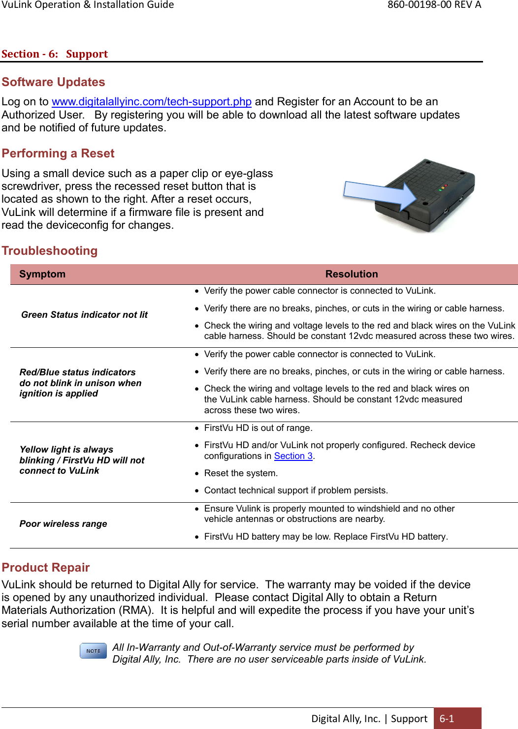 VuLink Operation &amp; Installation Guide       860-00198-00 REV A  Digital Ally, Inc. | Support 6-1  Section - 6: Support Software Updates Log on to www.digitalallyinc.com/tech-support.php and Register for an Account to be an Authorized User.   By registering you will be able to download all the latest software updates and be notified of future updates. Performing a Reset Using a small device such as a paper clip or eye-glass screwdriver, press the recessed reset button that is located as shown to the right. After a reset occurs, VuLink will determine if a firmware file is present and read the deviceconfig for changes. Troubleshooting Symptom Resolution Green Status indicator not lit  Verify the power cable connector is connected to VuLink.  Verify there are no breaks, pinches, or cuts in the wiring or cable harness.  Check the wiring and voltage levels to the red and black wires on the VuLink cable harness. Should be constant 12vdc measured across these two wires. Red/Blue status indicators do not blink in unison when ignition is applied  Verify the power cable connector is connected to VuLink.  Verify there are no breaks, pinches, or cuts in the wiring or cable harness.  Check the wiring and voltage levels to the red and black wires on the VuLink cable harness. Should be constant 12vdc measured across these two wires. Yellow light is always blinking / FirstVu HD will not connect to VuLink  FirstVu HD is out of range.  FirstVu HD and/or VuLink not properly configured. Recheck device configurations in Section 3.  Reset the system.  Contact technical support if problem persists. Poor wireless range  Ensure Vulink is properly mounted to windshield and no other vehicle antennas or obstructions are nearby.   FirstVu HD battery may be low. Replace FirstVu HD battery. Product Repair VuLink should be returned to Digital Ally for service.  The warranty may be voided if the device is opened by any unauthorized individual.  Please contact Digital Ally to obtain a Return Materials Authorization (RMA).  It is helpful and will expedite the process if you have your unit’s serial number available at the time of your call.  All In-Warranty and Out-of-Warranty service must be performed by Digital Ally, Inc.  There are no user serviceable parts inside of VuLink.    