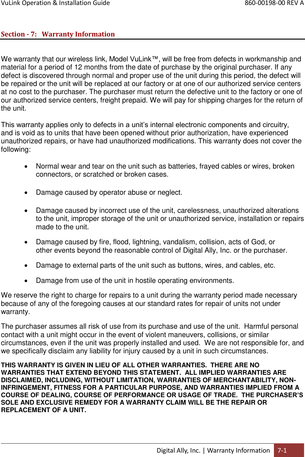 VuLink Operation &amp; Installation Guide       860-00198-00 REV A  Digital Ally, Inc. | Warranty Information 7-1  Section - 7: Warranty Information  We warranty that our wireless link, Model VuLink™, will be free from defects in workmanship and material for a period of 12 months from the date of purchase by the original purchaser. If any defect is discovered through normal and proper use of the unit during this period, the defect will be repaired or the unit will be replaced at our factory or at one of our authorized service centers at no cost to the purchaser. The purchaser must return the defective unit to the factory or one of our authorized service centers, freight prepaid. We will pay for shipping charges for the return of the unit. This warranty applies only to defects in a unit’s internal electronic components and circuitry, and is void as to units that have been opened without prior authorization, have experienced unauthorized repairs, or have had unauthorized modifications. This warranty does not cover the following:   Normal wear and tear on the unit such as batteries, frayed cables or wires, broken connectors, or scratched or broken cases.   Damage caused by operator abuse or neglect.   Damage caused by incorrect use of the unit, carelessness, unauthorized alterations to the unit, improper storage of the unit or unauthorized service, installation or repairs made to the unit.   Damage caused by fire, flood, lightning, vandalism, collision, acts of God, or other events beyond the reasonable control of Digital Ally, Inc. or the purchaser.   Damage to external parts of the unit such as buttons, wires, and cables, etc.    Damage from use of the unit in hostile operating environments. We reserve the right to charge for repairs to a unit during the warranty period made necessary because of any of the foregoing causes at our standard rates for repair of units not under warranty. The purchaser assumes all risk of use from its purchase and use of the unit.  Harmful personal contact with a unit might occur in the event of violent maneuvers, collisions, or similar circumstances, even if the unit was properly installed and used.  We are not responsible for, and we specifically disclaim any liability for injury caused by a unit in such circumstances. THIS WARRANTY IS GIVEN IN LIEU OF ALL OTHER WARRANTIES.  THERE ARE NO WARRANTIES THAT EXTEND BEYOND THIS STATEMENT.  ALL IMPLIED WARRANTIES ARE DISCLAIMED, INCLUDING, WITHOUT LIMITATION, WARRANTIES OF MERCHANTABILITY, NON-INFRINGEMENT, FITNESS FOR A PARTICULAR PURPOSE, AND WARRANTIES IMPLIED FROM A COURSE OF DEALING, COURSE OF PERFORMANCE OR USAGE OF TRADE.  THE PURCHASER’S SOLE AND EXCLUSIVE REMEDY FOR A WARRANTY CLAIM WILL BE THE REPAIR OR REPLACEMENT OF A UNIT.   