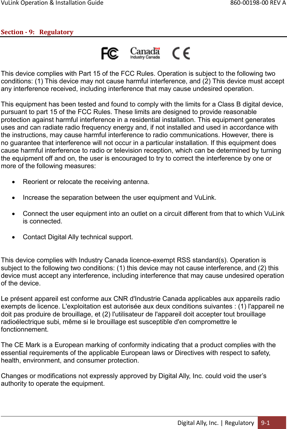 VuLink Operation &amp; Installation Guide       860-00198-00 REV A  Digital Ally, Inc. | Regulatory 9-1  Section - 9: Regulatory                                                         This device complies with Part 15 of the FCC Rules. Operation is subject to the following two conditions: (1) This device may not cause harmful interference, and (2) This device must accept any interference received, including interference that may cause undesired operation.  This equipment has been tested and found to comply with the limits for a Class B digital device, pursuant to part 15 of the FCC Rules. These limits are designed to provide reasonable protection against harmful interference in a residential installation. This equipment generates uses and can radiate radio frequency energy and, if not installed and used in accordance with the instructions, may cause harmful interference to radio communications. However, there is no guarantee that interference will not occur in a particular installation. If this equipment does cause harmful interference to radio or television reception, which can be determined by turning the equipment off and on, the user is encouraged to try to correct the interference by one or more of the following measures:   Reorient or relocate the receiving antenna.   Increase the separation between the user equipment and VuLink.   Connect the user equipment into an outlet on a circuit different from that to which VuLink is connected.   Contact Digital Ally technical support.   This device complies with Industry Canada licence-exempt RSS standard(s). Operation is subject to the following two conditions: (1) this device may not cause interference, and (2) this device must accept any interference, including interference that may cause undesired operation of the device.  Le présent appareil est conforme aux CNR d&apos;Industrie Canada applicables aux appareils radio exempts de licence. L&apos;exploitation est autorisée aux deux conditions suivantes : (1) l&apos;appareil ne doit pas produire de brouillage, et (2) l&apos;utilisateur de l&apos;appareil doit accepter tout brouillage radioélectrique subi, même si le brouillage est susceptible d&apos;en compromettre le fonctionnement.  The CE Mark is a European marking of conformity indicating that a product complies with the essential requirements of the applicable European laws or Directives with respect to safety, health, environment, and consumer protection.  Changes or modifications not expressly approved by Digital Ally, Inc. could void the user’s authority to operate the equipment.