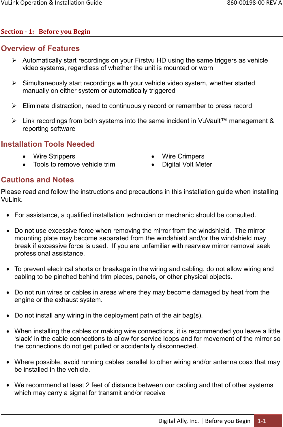 VuLink Operation &amp; Installation Guide       860-00198-00 REV A  Digital Ally, Inc. | Before you Begin 1-1  Section - 1: Before you Begin Overview of Features  Automatically start recordings on your Firstvu HD using the same triggers as vehicle video systems, regardless of whether the unit is mounted or worn   Simultaneously start recordings with your vehicle video system, whether started manually on either system or automatically triggered   Eliminate distraction, need to continuously record or remember to press record   Link recordings from both systems into the same incident in VuVault™ management &amp; reporting software Installation Tools Needed  Wire Strippers  Tools to remove vehicle trim  Wire Crimpers  Digital Volt MeterCautions and Notes Please read and follow the instructions and precautions in this installation guide when installing VuLink.    For assistance, a qualified installation technician or mechanic should be consulted.   Do not use excessive force when removing the mirror from the windshield.  The mirror mounting plate may become separated from the windshield and/or the windshield may break if excessive force is used.  If you are unfamiliar with rearview mirror removal seek professional assistance.   To prevent electrical shorts or breakage in the wiring and cabling, do not allow wiring and cabling to be pinched behind trim pieces, panels, or other physical objects.   Do not run wires or cables in areas where they may become damaged by heat from the engine or the exhaust system.   Do not install any wiring in the deployment path of the air bag(s).   When installing the cables or making wire connections, it is recommended you leave a little ‘slack’ in the cable connections to allow for service loops and for movement of the mirror so the connections do not get pulled or accidentally disconnected.   Where possible, avoid running cables parallel to other wiring and/or antenna coax that may be installed in the vehicle.   We recommend at least 2 feet of distance between our cabling and that of other systems which may carry a signal for transmit and/or receive 