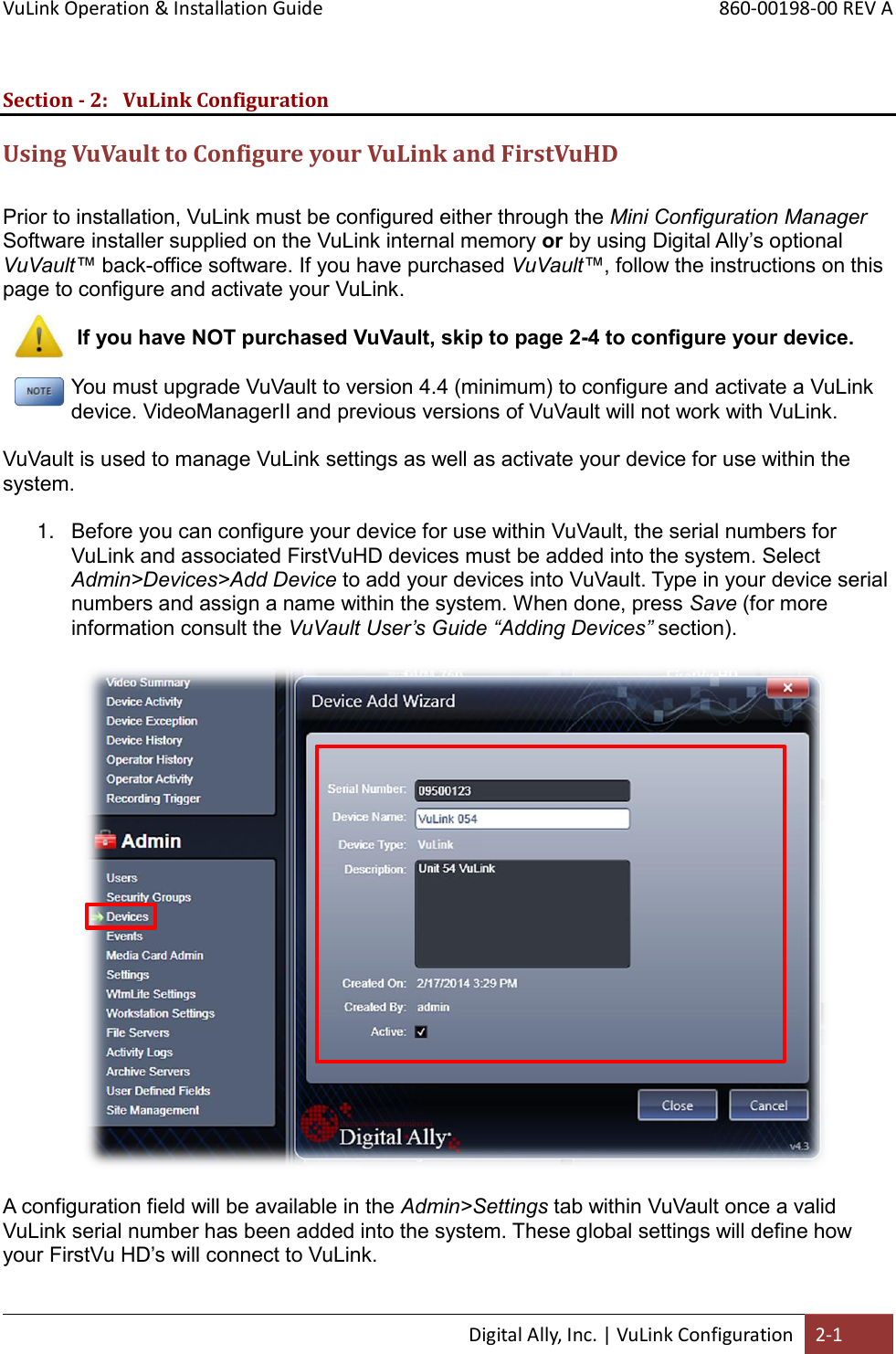 VuLink Operation &amp; Installation Guide       860-00198-00 REV A  Digital Ally, Inc. | VuLink Configuration 2-1  Section - 2: VuLink Configuration Using VuVault to Configure your VuLink and FirstVuHD  Prior to installation, VuLink must be configured either through the Mini Configuration Manager Software installer supplied on the VuLink internal memory or by using Digital Ally’s optional VuVault™ back-office software. If you have purchased VuVault™, follow the instructions on this page to configure and activate your VuLink.   If you have NOT purchased VuVault, skip to page 2-4 to configure your device.  You must upgrade VuVault to version 4.4 (minimum) to configure and activate a VuLink device. VideoManagerII and previous versions of VuVault will not work with VuLink.  VuVault is used to manage VuLink settings as well as activate your device for use within the system.  1. Before you can configure your device for use within VuVault, the serial numbers for VuLink and associated FirstVuHD devices must be added into the system. Select Admin&gt;Devices&gt;Add Device to add your devices into VuVault. Type in your device serial numbers and assign a name within the system. When done, press Save (for more information consult the VuVault User’s Guide “Adding Devices” section).     A configuration field will be available in the Admin&gt;Settings tab within VuVault once a valid VuLink serial number has been added into the system. These global settings will define how your FirstVu HD’s will connect to VuLink.       