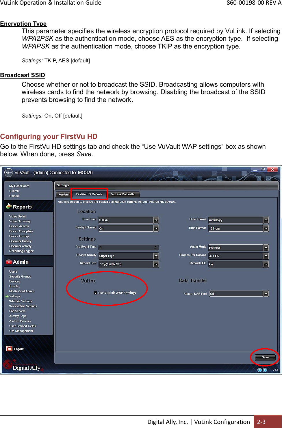 VuLink Operation &amp; Installation Guide       860-00198-00 REV A  Digital Ally, Inc. | VuLink Configuration 2-3  Encryption Type This parameter specifies the wireless encryption protocol required by VuLink. If selecting WPA2PSK as the authentication mode, choose AES as the encryption type.  If selecting WPAPSK as the authentication mode, choose TKIP as the encryption type.    Settings: TKIP, AES [default]  Broadcast SSID Choose whether or not to broadcast the SSID. Broadcasting allows computers with wireless cards to find the network by browsing. Disabling the broadcast of the SSID prevents browsing to find the network.  Settings: On, Off [default]  Configuring your FirstVu HD Go to the FirstVu HD settings tab and check the “Use VuVault WAP settings” box as shown below. When done, press Save.   