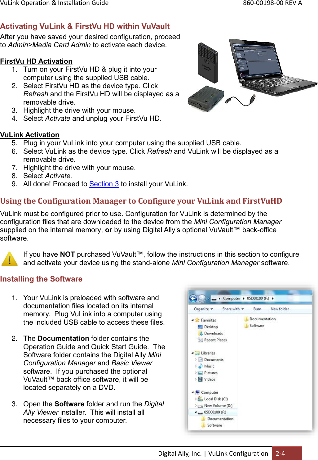 VuLink Operation &amp; Installation Guide       860-00198-00 REV A  Digital Ally, Inc. | VuLink Configuration 2-4  Activating VuLink &amp; FirstVu HD within VuVault After you have saved your desired configuration, proceed to Admin&gt;Media Card Admin to activate each device.   FirstVu HD Activation 1. Turn on your FirstVu HD &amp; plug it into your computer using the supplied USB cable.  2. Select FirstVu HD as the device type. Click Refresh and the FirstVu HD will be displayed as a removable drive.  3. Highlight the drive with your mouse. 4. Select Activate and unplug your FirstVu HD.  VuLink Activation 5. Plug in your VuLink into your computer using the supplied USB cable.  6. Select VuLink as the device type. Click Refresh and VuLink will be displayed as a removable drive.  7. Highlight the drive with your mouse. 8. Select Activate. 9. All done! Proceed to Section 3 to install your VuLink. Using the Configuration Manager to Configure your VuLink and FirstVuHD VuLink must be configured prior to use. Configuration for VuLink is determined by the configuration files that are downloaded to the device from the Mini Configuration Manager supplied on the internal memory, or by using Digital Ally’s optional VuVault™ back-office software.     If you have NOT purchased VuVault™, follow the instructions in this section to configure and activate your device using the stand-alone Mini Configuration Manager software. Installing the Software  1. Your VuLink is preloaded with software and documentation files located on its internal memory.  Plug VuLink into a computer using the included USB cable to access these files.    2. The Documentation folder contains the Operation Guide and Quick Start Guide.  The Software folder contains the Digital Ally Mini Configuration Manager and Basic Viewer software.  If you purchased the optional VuVault™ back office software, it will be located separately on a DVD.  3. Open the Software folder and run the Digital Ally Viewer installer.  This will install all necessary files to your computer.  