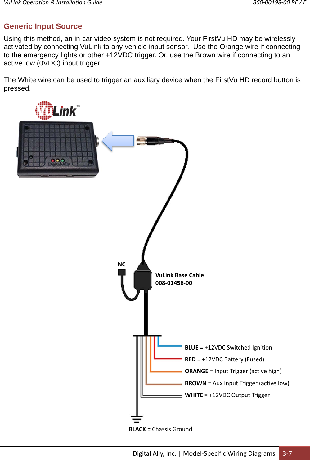 VuLink Operation &amp; Installation Guide       860‐00198‐00 REV E  DigitalAlly,Inc.|Model‐SpecificWiringDiagrams3‐7Generic Input Source Using this method, an in-car video system is not required. Your FirstVu HD may be wirelessly activated by connecting VuLink to any vehicle input sensor.  Use the Orange wire if connecting to the emergency lights or other +12VDC trigger. Or, use the Brown wire if connecting to an active low (0VDC) input trigger. The White wire can be used to trigger an auxiliary device when the FirstVu HD record button is pressed. BLUE=+12VDCSwitchedIgnitionRED=+12VDCBattery(Fused)ORANGE=InputTrigger(activehigh)BROWN=AuxInputTrigger(activelow)WHITE=+12VDCOutputTriggerVuLinkBaseCable008‐01456‐00NCBLACK=ChassisGround