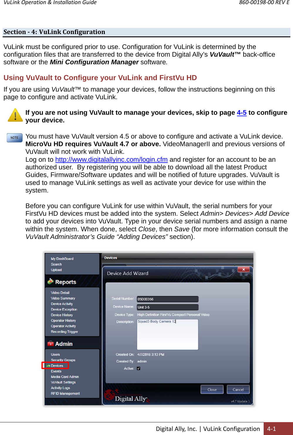 VuLink Operation &amp; Installation Guide       860‐00198‐00 REV E  DigitalAlly,Inc.|VuLinkConfiguration4‐1Section‐4: VuLinkConfigurationVuLink must be configured prior to use. Configuration for VuLink is determined by the configuration files that are transferred to the device from Digital Ally’s VuVault™ back-office software or the Mini Configuration Manager software. Using VuVault to Configure your VuLink and FirstVu HD If you are using VuVault™ to manage your devices, follow the instructions beginning on this page to configure and activate VuLink.  If you are not using VuVault to manage your devices, skip to page 4-5 to configure your device. You must have VuVault version 4.5 or above to configure and activate a VuLink device. MicroVu HD requires VuVault 4.7 or above. VideoManagerII and previous versions of VuVault will not work with VuLink. Log on to http://www.digitalallyinc.com/login.cfm and register for an account to be an authorized user.  By registering you will be able to download all the latest Product Guides, Firmware/Software updates and will be notified of future upgrades. VuVault is used to manage VuLink settings as well as activate your device for use within the system.  Before you can configure VuLink for use within VuVault, the serial numbers for your FirstVu HD devices must be added into the system. Select Admin&gt; Devices&gt; Add Device to add your devices into VuVault. Type in your device serial numbers and assign a name within the system. When done, select Close, then Save (for more information consult the VuVault Administrator’s Guide “Adding Devices” section).    