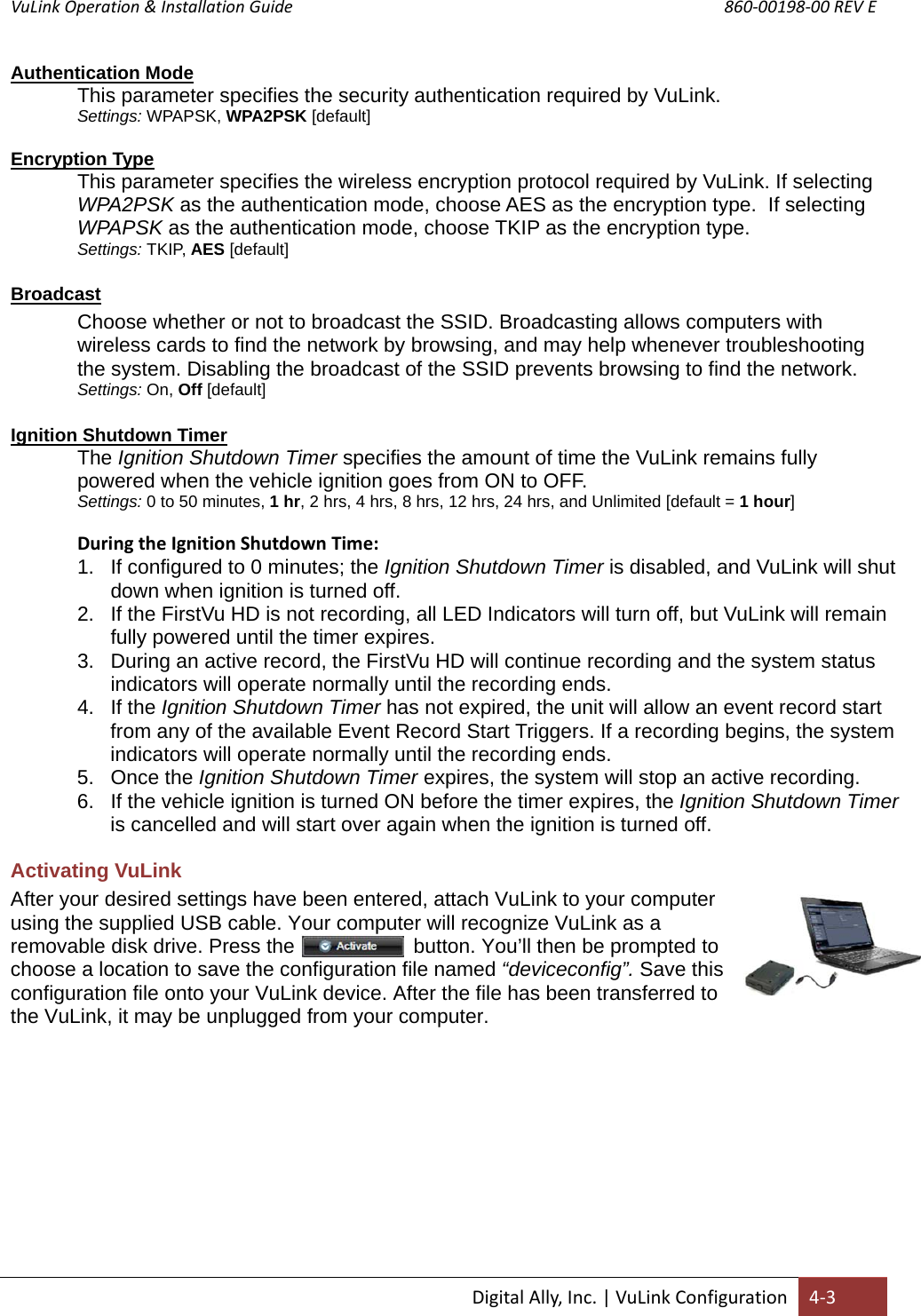 VuLink Operation &amp; Installation Guide       860‐00198‐00 REV E  DigitalAlly,Inc.|VuLinkConfiguration4‐3Authentication Mode This parameter specifies the security authentication required by VuLink. Settings: WPAPSK, WPA2PSK [default] Encryption Type This parameter specifies the wireless encryption protocol required by VuLink. If selecting WPA2PSK as the authentication mode, choose AES as the encryption type.  If selecting WPAPSK as the authentication mode, choose TKIP as the encryption type.   Settings: TKIP, AES [default]  Broadcast Choose whether or not to broadcast the SSID. Broadcasting allows computers with wireless cards to find the network by browsing, and may help whenever troubleshooting the system. Disabling the broadcast of the SSID prevents browsing to find the network. Settings: On, Off [default]  Ignition Shutdown Timer The Ignition Shutdown Timer specifies the amount of time the VuLink remains fully powered when the vehicle ignition goes from ON to OFF.  Settings: 0 to 50 minutes, 1 hr, 2 hrs, 4 hrs, 8 hrs, 12 hrs, 24 hrs, and Unlimited [default = 1 hour]  DuringtheIgnitionShutdownTime:1.  If configured to 0 minutes; the Ignition Shutdown Timer is disabled, and VuLink will shut down when ignition is turned off. 2.  If the FirstVu HD is not recording, all LED Indicators will turn off, but VuLink will remain fully powered until the timer expires. 3.  During an active record, the FirstVu HD will continue recording and the system status indicators will operate normally until the recording ends.  4. If the Ignition Shutdown Timer has not expired, the unit will allow an event record start from any of the available Event Record Start Triggers. If a recording begins, the system indicators will operate normally until the recording ends. 5. Once the Ignition Shutdown Timer expires, the system will stop an active recording. 6.  If the vehicle ignition is turned ON before the timer expires, the Ignition Shutdown Timer is cancelled and will start over again when the ignition is turned off. Activating VuLink After your desired settings have been entered, attach VuLink to your computer using the supplied USB cable. Your computer will recognize VuLink as a removable disk drive. Press the                     button. You’ll then be prompted to choose a location to save the configuration file named “deviceconfig”. Save this configuration file onto your VuLink device. After the file has been transferred to the VuLink, it may be unplugged from your computer.          
