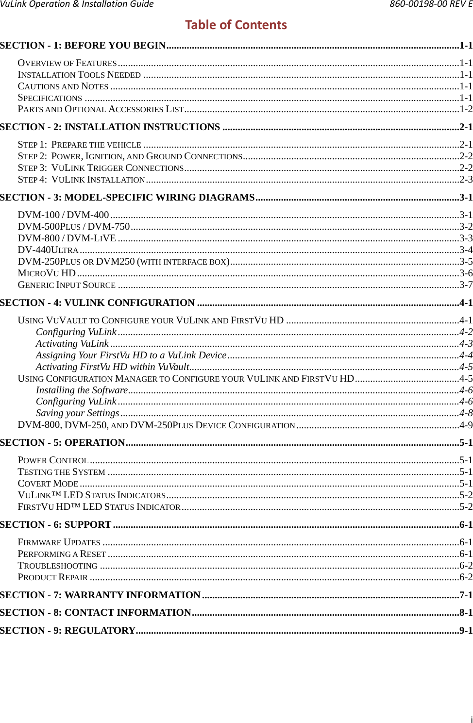 VuLink Operation &amp; Installation Guide       860‐00198‐00 REV E   iTableofContentsSECTION - 1: BEFORE YOU BEGIN ...................................................................................................................1-1OVERVIEW OF FEATURES ......................................................................................................................................1-1INSTALLATION TOOLS NEEDED ............................................................................................................................1-1CAUTIONS AND NOTES .........................................................................................................................................1-1SPECIFICATIONS ...................................................................................................................................................1-1PARTS AND OPTIONAL ACCESSORIES LIST ............................................................................................................1-2SECTION - 2: INSTALLATION INSTRUCTIONS .............................................................................................2-1STEP 1:  PREPARE THE VEHICLE ............................................................................................................................2-1STEP 2:  POWER, IGNITION, AND GROUND CONNECTIONS .....................................................................................2-2STEP 3:  VULINK TRIGGER CONNECTIONS ............................................................................................................2-2STEP 4:  VULINK INSTALLATION ...........................................................................................................................2-3SECTION - 3: MODEL-SPECIFIC WIRING DIAGRAMS ................................................................................3-1DVM-100 / DVM-400 .........................................................................................................................................3-1DVM-500PLUS / DVM-750 .................................................................................................................................3-2DVM-800 / DVM-LIVE ......................................................................................................................................3-3DV-440ULTRA .....................................................................................................................................................3-4DVM-250PLUS OR DVM250 (WITH INTERFACE BOX)  ..........................................................................................3-5MICROVU HD ......................................................................................................................................................3-6GENERIC INPUT SOURCE ......................................................................................................................................3-7SECTION - 4: VULINK CONFIGURATION .......................................................................................................4-1USING VUVAULT TO CONFIGURE YOUR VULINK AND FIRSTVU HD ....................................................................4-1Configuring VuLink ......................................................................................................................................4-2Activating VuLink .........................................................................................................................................4-3Assigning Your FirstVu HD to a VuLink Device ...........................................................................................4-4Activating FirstVu HD within VuVault ..........................................................................................................4-5USING CONFIGURATION MANAGER TO CONFIGURE YOUR VULINK AND FIRSTVU HD .........................................4-5Installing the Software ..................................................................................................................................4-6Configuring VuLink ......................................................................................................................................4-6Saving your Settings .....................................................................................................................................4-8DVM-800, DVM-250, AND DVM-250PLUS DEVICE CONFIGURATION ................................................................4-9SECTION - 5: OPERATION ...................................................................................................................................5-1POWER CONTROL .................................................................................................................................................5-1TESTING THE SYSTEM ..........................................................................................................................................5-1COVERT MODE .....................................................................................................................................................5-1VULINK™ LED STATUS INDICATORS ...................................................................................................................5-2FIRSTVU HD™ LED STATUS INDICATOR .............................................................................................................5-2SECTION - 6: SUPPORT ........................................................................................................................................6-1FIRMWARE UPDATES ............................................................................................................................................6-1PERFORMING A RESET ..........................................................................................................................................6-1TROUBLESHOOTING .............................................................................................................................................6-2PRODUCT REPAIR .................................................................................................................................................6-2SECTION - 7: WARRANTY INFORMATION .....................................................................................................7-1SECTION - 8: CONTACT INFORMATION .........................................................................................................8-1SECTION - 9: REGULATORY ...............................................................................................................................9-1