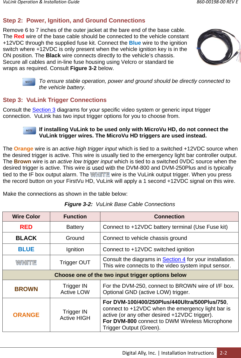 VuLink Operation &amp; Installation Guide       860‐00198‐00 REV E  DigitalAlly,Inc.|InstallationInstructions2‐2Step 2:  Power, Ignition, and Ground Connections Remove 6 to 7 inches of the outer jacket at the bare end of the base cable. The Red wire of the base cable should be connected to the vehicle constant +12VDC through the supplied fuse kit. Connect the Blue wire to the ignition switch where +12VDC is only present when the vehicle ignition key is in the ON position. The Black wire connects directly to the vehicle’s chassis. Secure all cables and in-line fuse housing using Velcro or standard tie wraps as required. Consult Figure 3-2 below.  To ensure stable operation, power and ground should be directly connected to the vehicle battery. Step 3:  VuLink Trigger Connections Consult the Section 3 diagrams for your specific video system or generic input trigger connection.  VuLink has two input trigger options for you to choose from.  If installing VuLink to be used only with MicroVu HD, do not connect the VuLink trigger wires. The MicroVu HD triggers are used instead. The Orange wire is an active high trigger input which is tied to a switched +12VDC source when the desired trigger is active. This wire is usually tied to the emergency light bar controller output.  The Brown wire is an active low trigger input which is tied to a switched 0VDC source when the desired trigger is active. This wire is used with the DVM-800 and DVM-250Plus and is typically tied to the IF box output alarm. The   wire is the VuLink output trigger. When you press the record button on your FirstVu HD, VuLink will apply a 1 second +12VDC signal on this wire.  Make the connections as shown in the table below:                                          Wire Color  Function  Connection RED Battery  Connect to +12VDC battery terminal (Use Fuse kit) BLACK Ground  Connect to vehicle chassis ground BLUE Ignition  Connect to +12VDC switched ignition  Trigger OUT  Consult the diagrams in Section 4 for your installation. This wire connects to the video system input sensor. Choose one of the two input trigger options below BROWN Trigger IN    Active LOW  For the DVM-250, connect to BROWN wire of I/F box. Optional GND (active LOW) trigger. ORANGE Trigger IN Active HIGH For DVM-100/400/250Plus/440Ultra/500Plus/750, connect to +12VDC when the emergency light bar is active (or any other desired +12VDC trigger). For DVM-800 connect to DWM Wireless Microphone Trigger Output (Green). Figure 3-2:  VuLink Base Cable Connections
