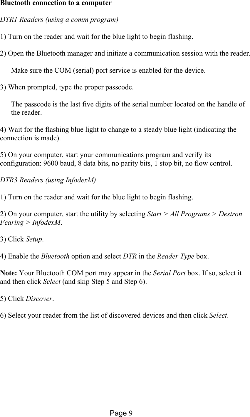 Page 9 Bluetooth connection to a computer  DTR1 Readers (using a comm program)  1) Turn on the reader and wait for the blue light to begin flashing.  2) Open the Bluetooth manager and initiate a communication session with the reader.   Make sure the COM (serial) port service is enabled for the device.  3) When prompted, type the proper passcode.    The passcode is the last five digits of the serial number located on the handle of the reader.   4) Wait for the flashing blue light to change to a steady blue light (indicating the connection is made).  5) On your computer, start your communications program and verify its configuration: 9600 baud, 8 data bits, no parity bits, 1 stop bit, no flow control.  DTR3 Readers (using InfodexM)  1) Turn on the reader and wait for the blue light to begin flashing.  2) On your computer, start the utility by selecting Start &gt; All Programs &gt; Destron Fearing &gt; InfodexM.   3) Click Setup.  4) Enable the Bluetooth option and select DTR in the Reader Type box.  Note: Your Bluetooth COM port may appear in the Serial Port box. If so, select it and then click Select (and skip Step 5 and Step 6).  5) Click Discover.  6) Select your reader from the list of discovered devices and then click Select.  