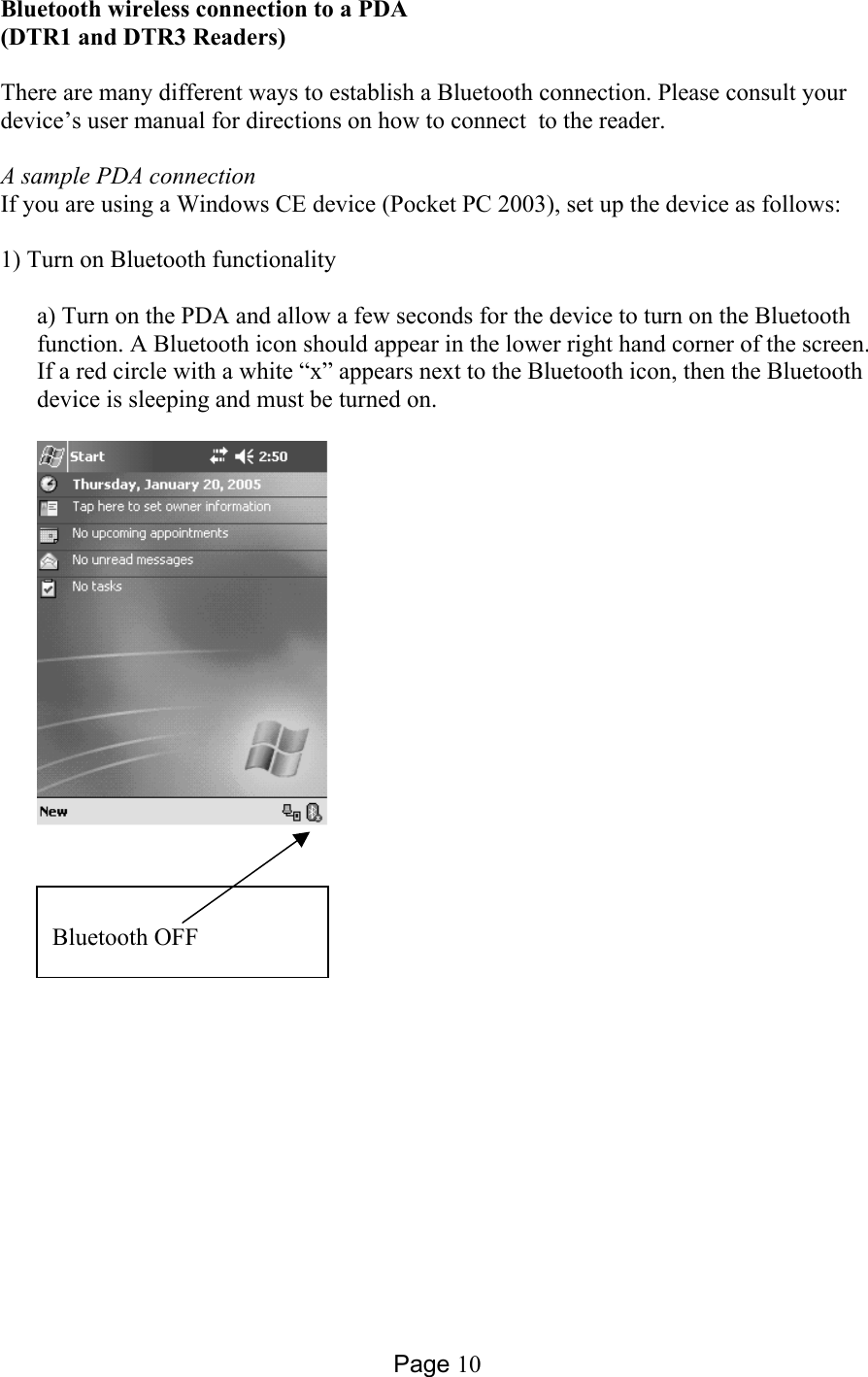 Page 10 Bluetooth wireless connection to a PDA (DTR1 and DTR3 Readers)  There are many different ways to establish a Bluetooth connection. Please consult your device’s user manual for directions on how to connect  to the reader.  A sample PDA connection If you are using a Windows CE device (Pocket PC 2003), set up the device as follows:  1) Turn on Bluetooth functionality  a) Turn on the PDA and allow a few seconds for the device to turn on the Bluetooth function. A Bluetooth icon should appear in the lower right hand corner of the screen. If a red circle with a white “x” appears next to the Bluetooth icon, then the Bluetooth device is sleeping and must be turned on.    Bluetooth OFF 