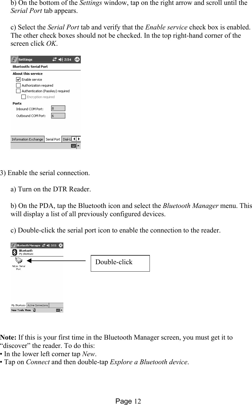 Page 12 b) On the bottom of the Settings window, tap on the right arrow and scroll until the Serial Port tab appears.  c) Select the Serial Port tab and verify that the Enable service check box is enabled. The other check boxes should not be checked. In the top right-hand corner of the screen click OK.   3) Enable the serial connection.  a) Turn on the DTR Reader.  b) On the PDA, tap the Bluetooth icon and select the Bluetooth Manager menu. This will display a list of all previously configured devices.  c) Double-click the serial port icon to enable the connection to the reader.   Note: If this is your first time in the Bluetooth Manager screen, you must get it to “discover” the reader. To do this: • In the lower left corner tap New. • Tap on Connect and then double-tap Explore a Bluetooth device. Double-click 