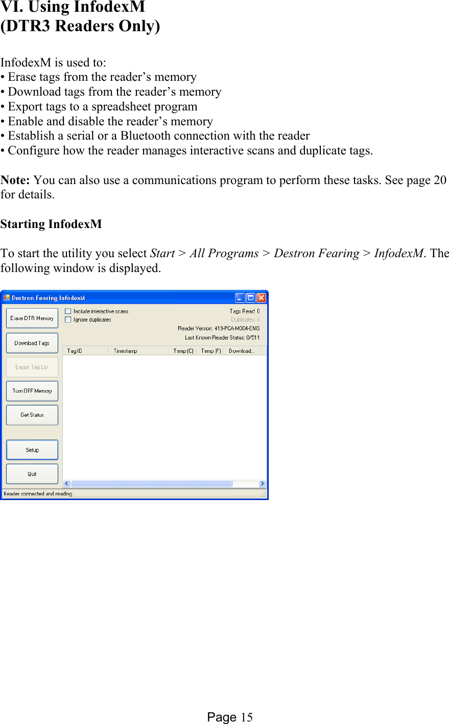 Page 15 VI. Using InfodexM (DTR3 Readers Only)  InfodexM is used to: • Erase tags from the reader’s memory • Download tags from the reader’s memory • Export tags to a spreadsheet program • Enable and disable the reader’s memory • Establish a serial or a Bluetooth connection with the reader • Configure how the reader manages interactive scans and duplicate tags.  Note: You can also use a communications program to perform these tasks. See page 20 for details.   Starting InfodexM  To start the utility you select Start &gt; All Programs &gt; Destron Fearing &gt; InfodexM. The following window is displayed.    