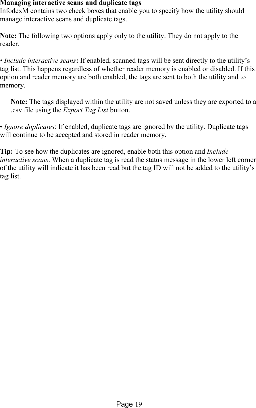 Page 19 Managing interactive scans and duplicate tags InfodexM contains two check boxes that enable you to specify how the utility should manage interactive scans and duplicate tags.  Note: The following two options apply only to the utility. They do not apply to the reader.  • Include interactive scans: If enabled, scanned tags will be sent directly to the utility’s tag list. This happens regardless of whether reader memory is enabled or disabled. If this option and reader memory are both enabled, the tags are sent to both the utility and to memory.   Note: The tags displayed within the utility are not saved unless they are exported to a .csv file using the Export Tag List button.  • Ignore duplicates: If enabled, duplicate tags are ignored by the utility. Duplicate tags will continue to be accepted and stored in reader memory.  Tip: To see how the duplicates are ignored, enable both this option and Include interactive scans. When a duplicate tag is read the status message in the lower left corner of the utility will indicate it has been read but the tag ID will not be added to the utility’s tag list.  