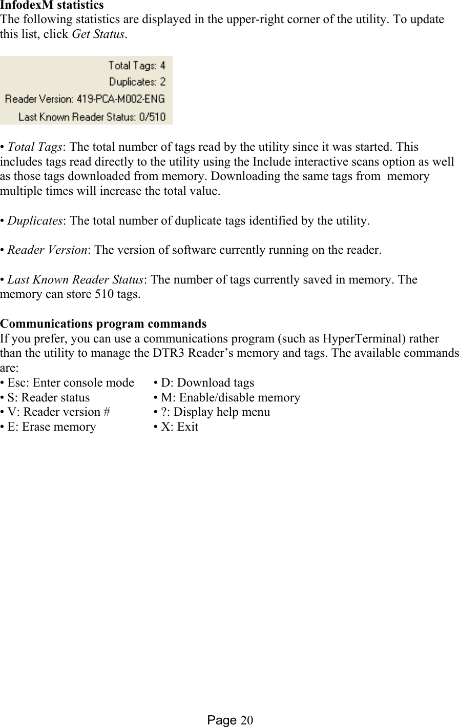 Page 20 InfodexM statistics The following statistics are displayed in the upper-right corner of the utility. To update this list, click Get Status.    • Total Tags: The total number of tags read by the utility since it was started. This includes tags read directly to the utility using the Include interactive scans option as well as those tags downloaded from memory. Downloading the same tags from  memory multiple times will increase the total value.  • Duplicates: The total number of duplicate tags identified by the utility.  • Reader Version: The version of software currently running on the reader.  • Last Known Reader Status: The number of tags currently saved in memory. The memory can store 510 tags.  Communications program commands If you prefer, you can use a communications program (such as HyperTerminal) rather than the utility to manage the DTR3 Reader’s memory and tags. The available commands are: • Esc: Enter console mode  • D: Download tags • S: Reader status     • M: Enable/disable memory • V: Reader version #    • ?: Display help menu  • E: Erase memory    • X: Exit  