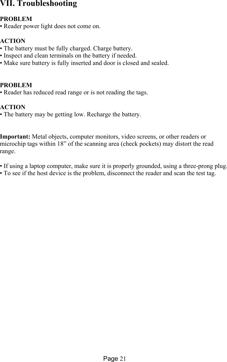 Page 21 VII. Troubleshooting  PROBLEM • Reader power light does not come on.    ACTION • The battery must be fully charged. Charge battery.  • Inspect and clean terminals on the battery if needed. • Make sure battery is fully inserted and door is closed and sealed.        PROBLEM  • Reader has reduced read range or is not reading the tags.  ACTION • The battery may be getting low. Recharge the battery.    Important: Metal objects, computer monitors, video screens, or other readers or microchip tags within 18” of the scanning area (check pockets) may distort the read range.  • If using a laptop computer, make sure it is properly grounded, using a three-prong plug. • To see if the host device is the problem, disconnect the reader and scan the test tag.         