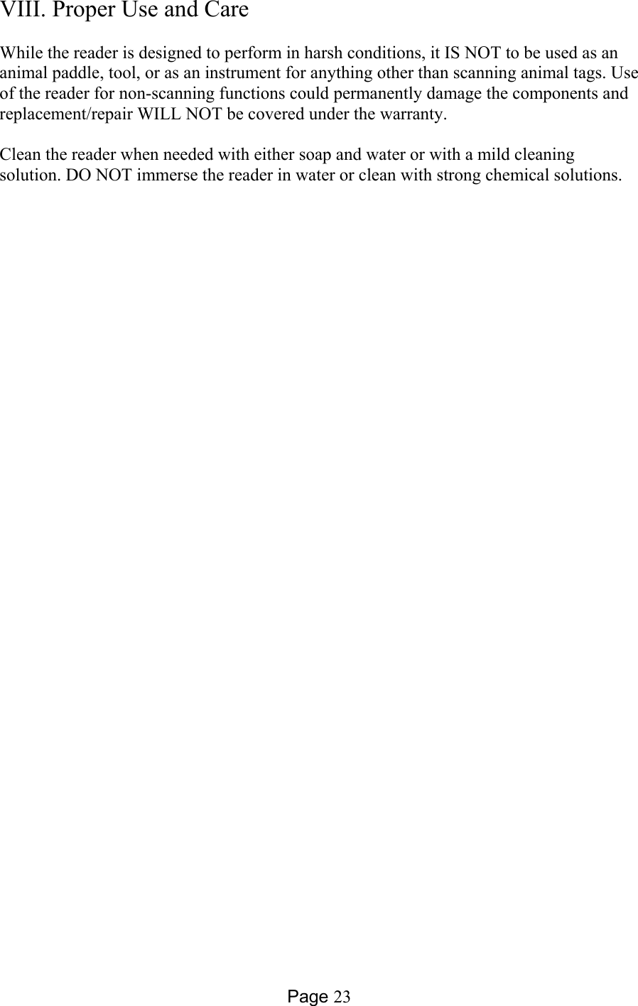 Page 23 VIII. Proper Use and Care    While the reader is designed to perform in harsh conditions, it IS NOT to be used as an animal paddle, tool, or as an instrument for anything other than scanning animal tags. Use of the reader for non-scanning functions could permanently damage the components and replacement/repair WILL NOT be covered under the warranty.     Clean the reader when needed with either soap and water or with a mild cleaning solution. DO NOT immerse the reader in water or clean with strong chemical solutions.  
