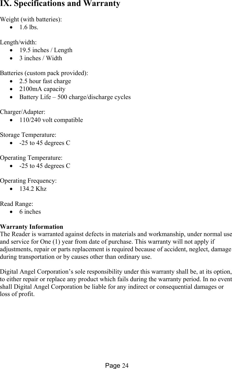 Page 24 IX. Specifications and Warranty  Weight (with batteries): •  1.6 lbs.  Length/width:   •  19.5 inches / Length  •  3 inches / Width  Batteries (custom pack provided):   •  2.5 hour fast charge •  2100mA capacity •  Battery Life – 500 charge/discharge cycles   Charger/Adapter:  •  110/240 volt compatible   Storage Temperature: •  -25 to 45 degrees C   Operating Temperature:   •  -25 to 45 degrees C   Operating Frequency:   •  134.2 Khz   Read Range:   •  6 inches  Warranty Information The Reader is warranted against defects in materials and workmanship, under normal use and service for One (1) year from date of purchase. This warranty will not apply if adjustments, repair or parts replacement is required because of accident, neglect, damage during transportation or by causes other than ordinary use.  Digital Angel Corporation’s sole responsibility under this warranty shall be, at its option, to either repair or replace any product which fails during the warranty period. In no event shall Digital Angel Corporation be liable for any indirect or consequential damages or loss of profit.      