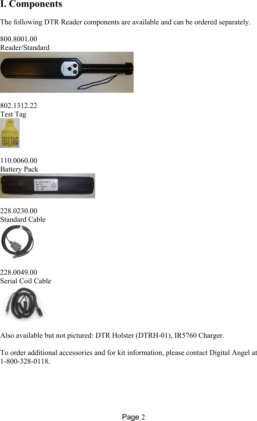 Page 2 I. Components  The following DTR Reader components are available and can be ordered separately.    800.8001.00 Reader/Standard     802.1312.22 Test Tag    110.0060.00 Battery Pack     228.0230.00 Standard Cable     228.0049.00 Serial Coil Cable     Also available but not pictured: DTR Holster (DTRH-01), IR5760 Charger.   To order additional accessories and for kit information, please contact Digital Angel at  1-800-328-0118. 